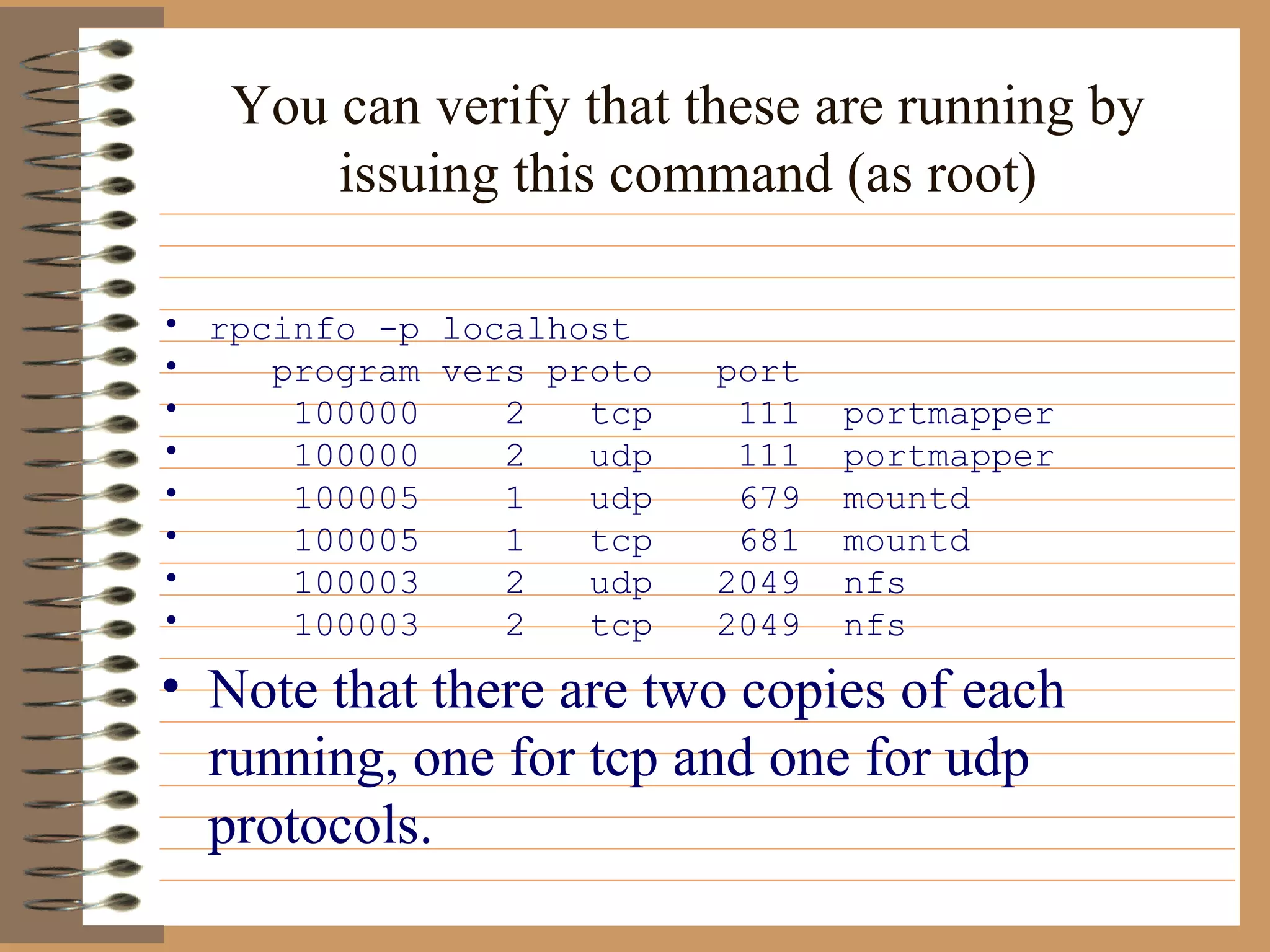 You can verify that these are running by issuing this command (as root) rpcinfo -p localhost program vers proto  port 100000  2  tcp  111  portmapper 100000  2  udp  111  portmapper 100005  1  udp  679  mountd 100005  1  tcp  681  mountd 100003  2  udp  2049  nfs 100003  2  tcp  2049  nfs Note that there are two copies of each running, one for tcp and one for udp protocols.  