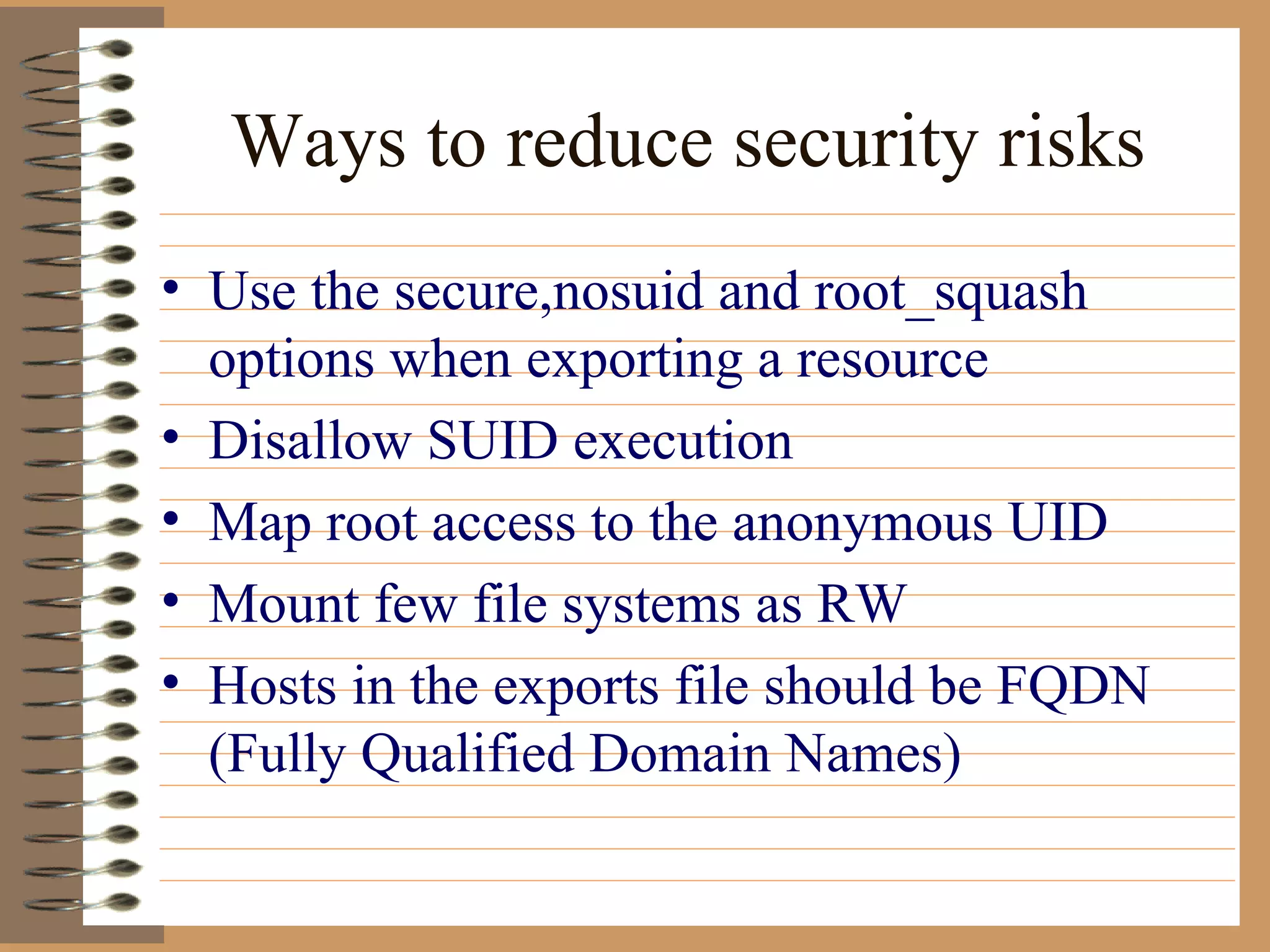 Ways to reduce security risks Use the secure,nosuid and root_squash options when exporting a resource Disallow SUID execution Map root access to the anonymous UID Mount few file systems as RW Hosts in the exports file should be FQDN (Fully Qualified Domain Names)  