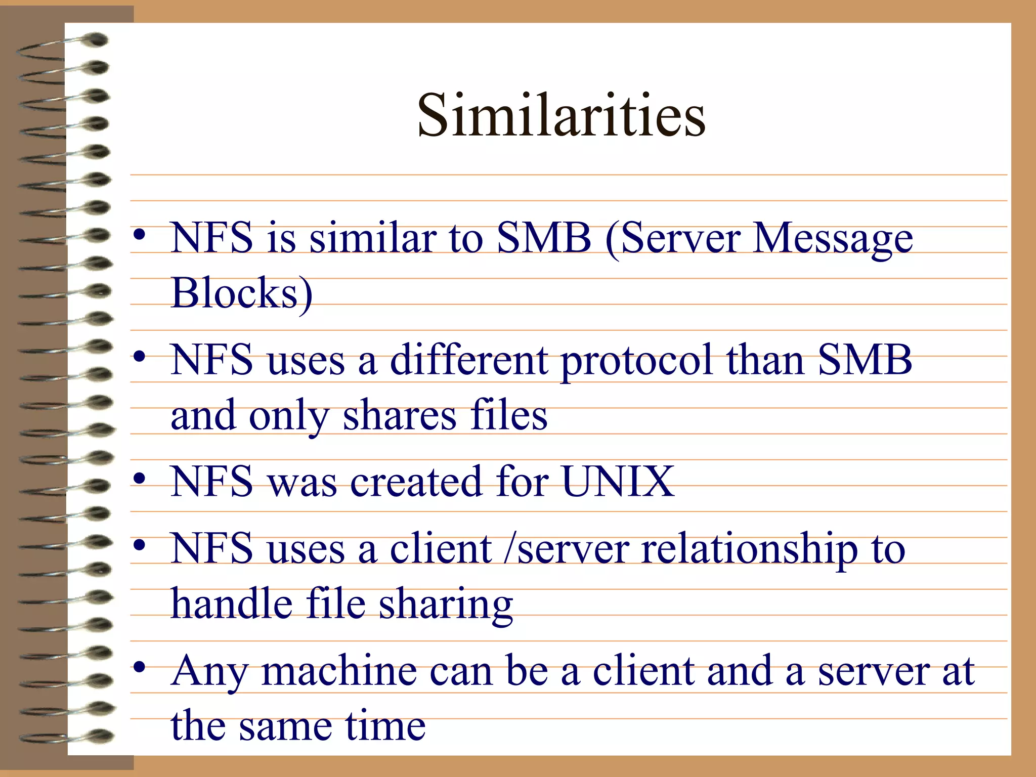 Similarities NFS is similar to SMB (Server Message Blocks) NFS uses a different protocol than SMB and only shares files NFS was created for UNIX NFS uses a client /server relationship to handle file sharing Any machine can be a client and a server at the same time 