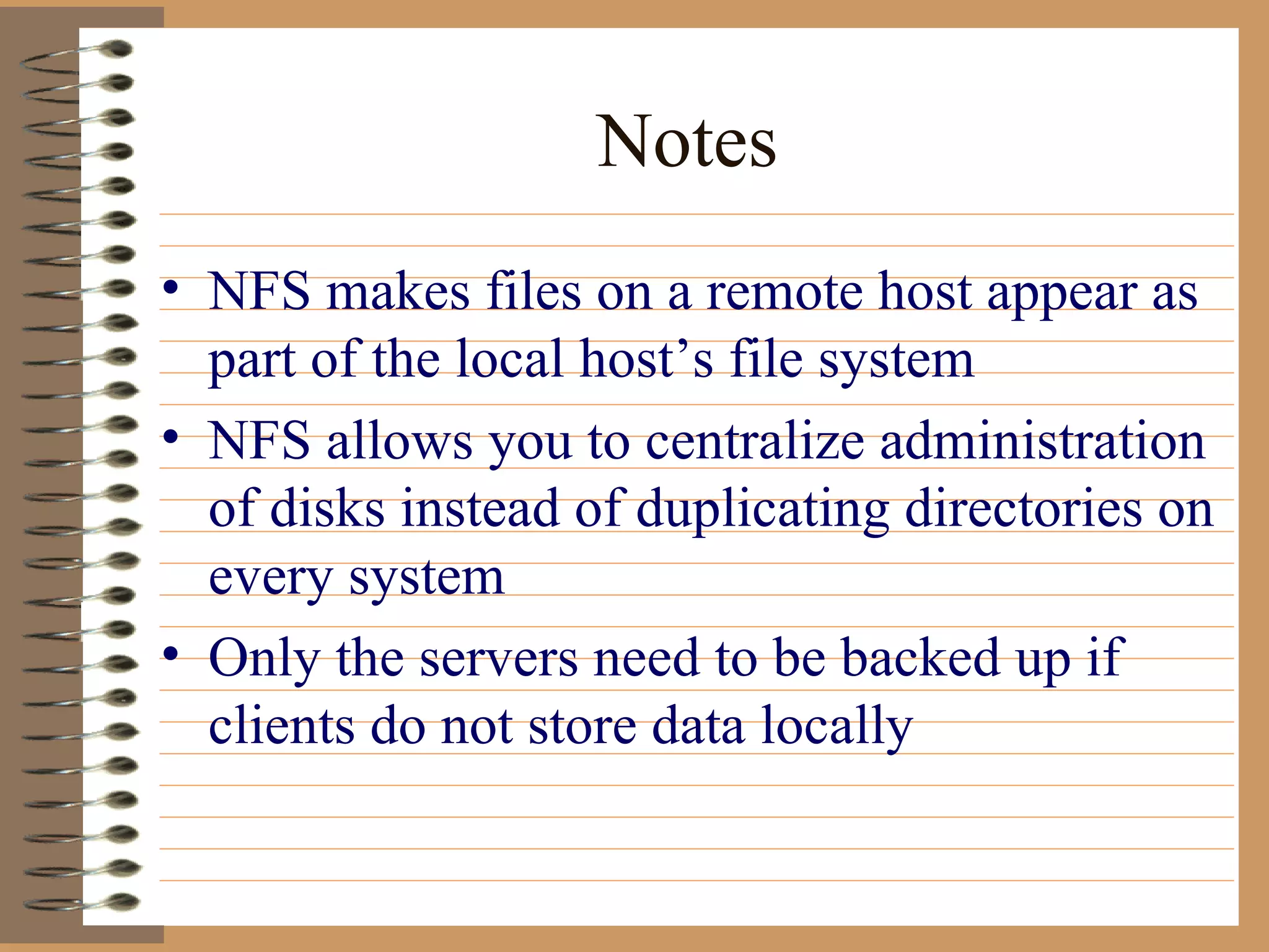 Notes NFS makes files on a remote host appear as part of the local host’s file system NFS allows you to centralize administration of disks instead of duplicating directories on every system Only the servers need to be backed up if clients do not store data locally 