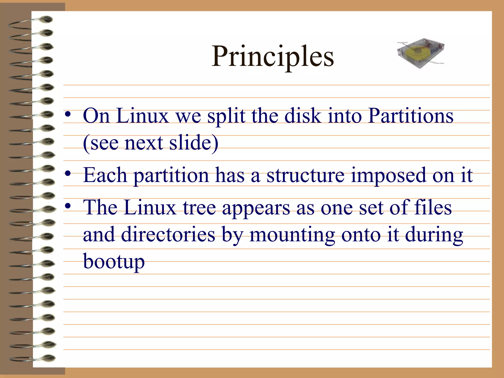 Principles On Linux we split the disk into Partitions (see next slide) Each partition has a structure imposed on it The Linux tree appears as one set of files and directories by mounting onto it during bootup 