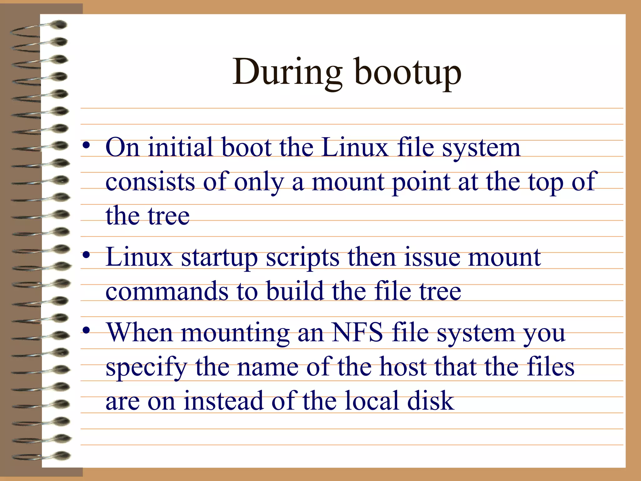 During bootup On initial boot the Linux file system consists of only a mount point at the top of the tree Linux startup scripts then issue mount commands to build the file tree When mounting an NFS file system you specify the name of the host that the files are on instead of the local disk  