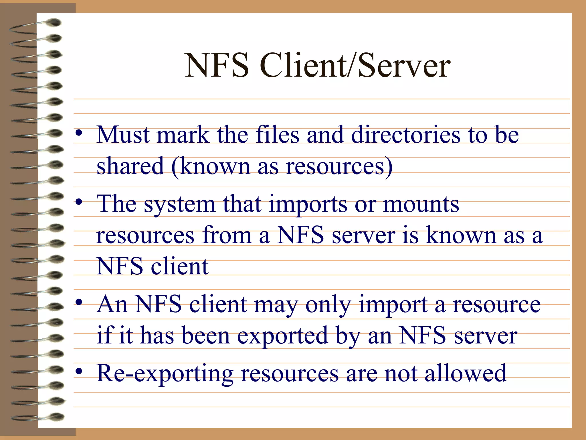 NFS Client/Server Must mark the files and directories to be shared (known as resources) The system that imports or mounts resources from a NFS server is known as a NFS client An NFS client may only import a resource if it has been exported by an NFS server Re-exporting resources are not allowed  
