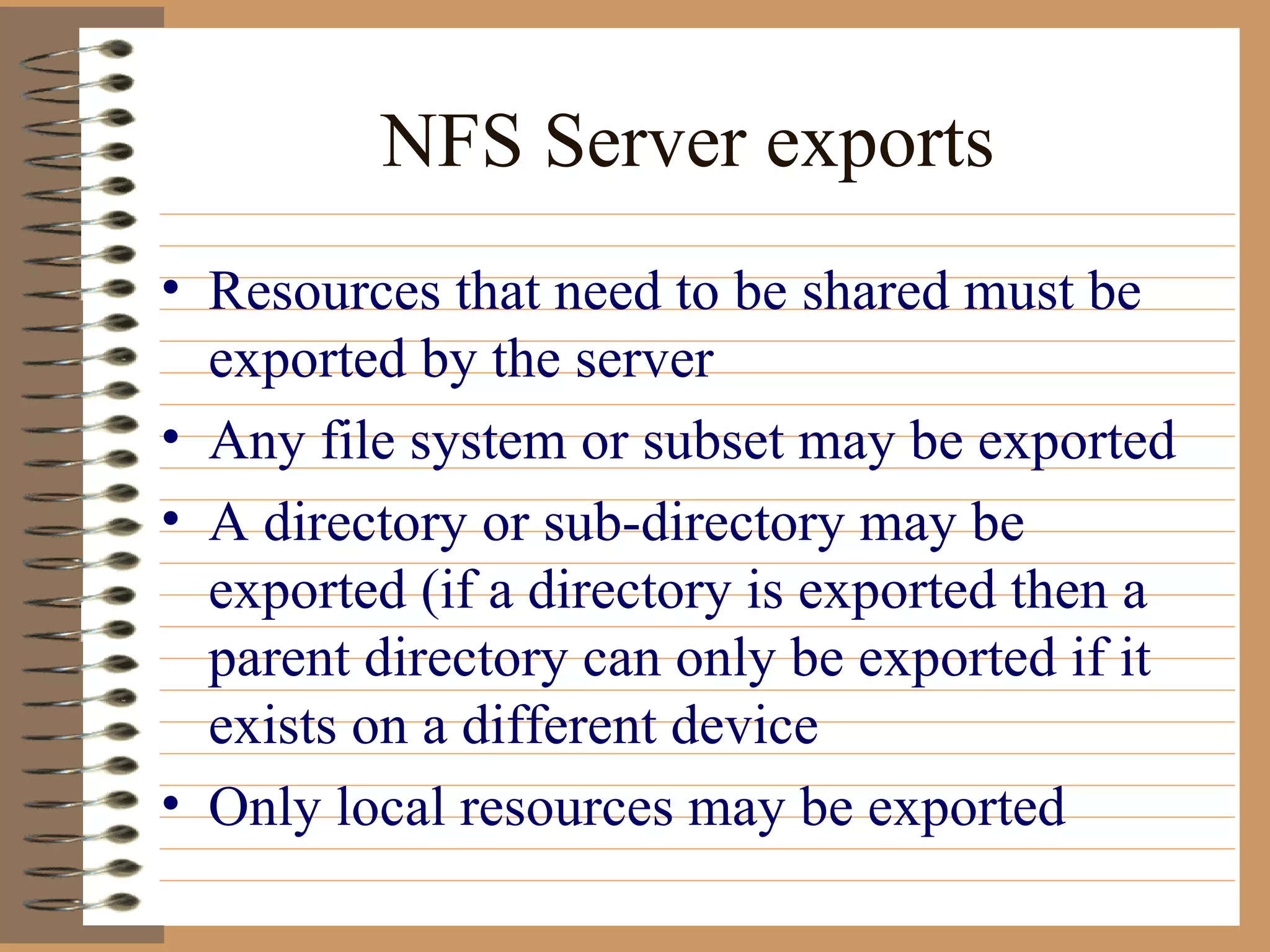 NFS Server exports Resources that need to be shared must be exported by the server Any file system or subset may be exported A directory or sub-directory may be exported (if a directory is exported then a parent directory can only be exported if it exists on a different device Only local resources may be exported 