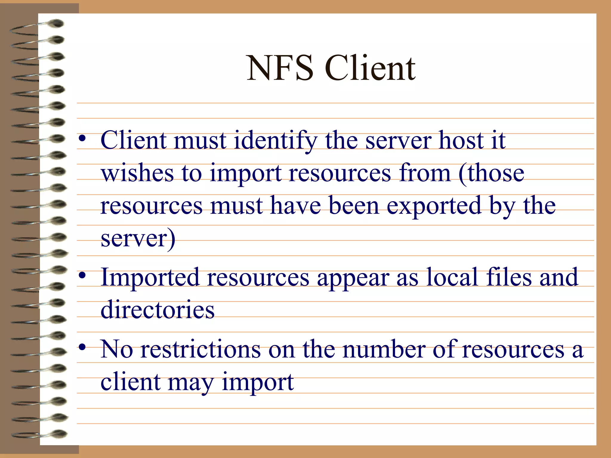 NFS Client Client must identify the server host it wishes to import resources from (those resources must have been exported by the server) Imported resources appear as local files and directories No restrictions on the number of resources a client may import 