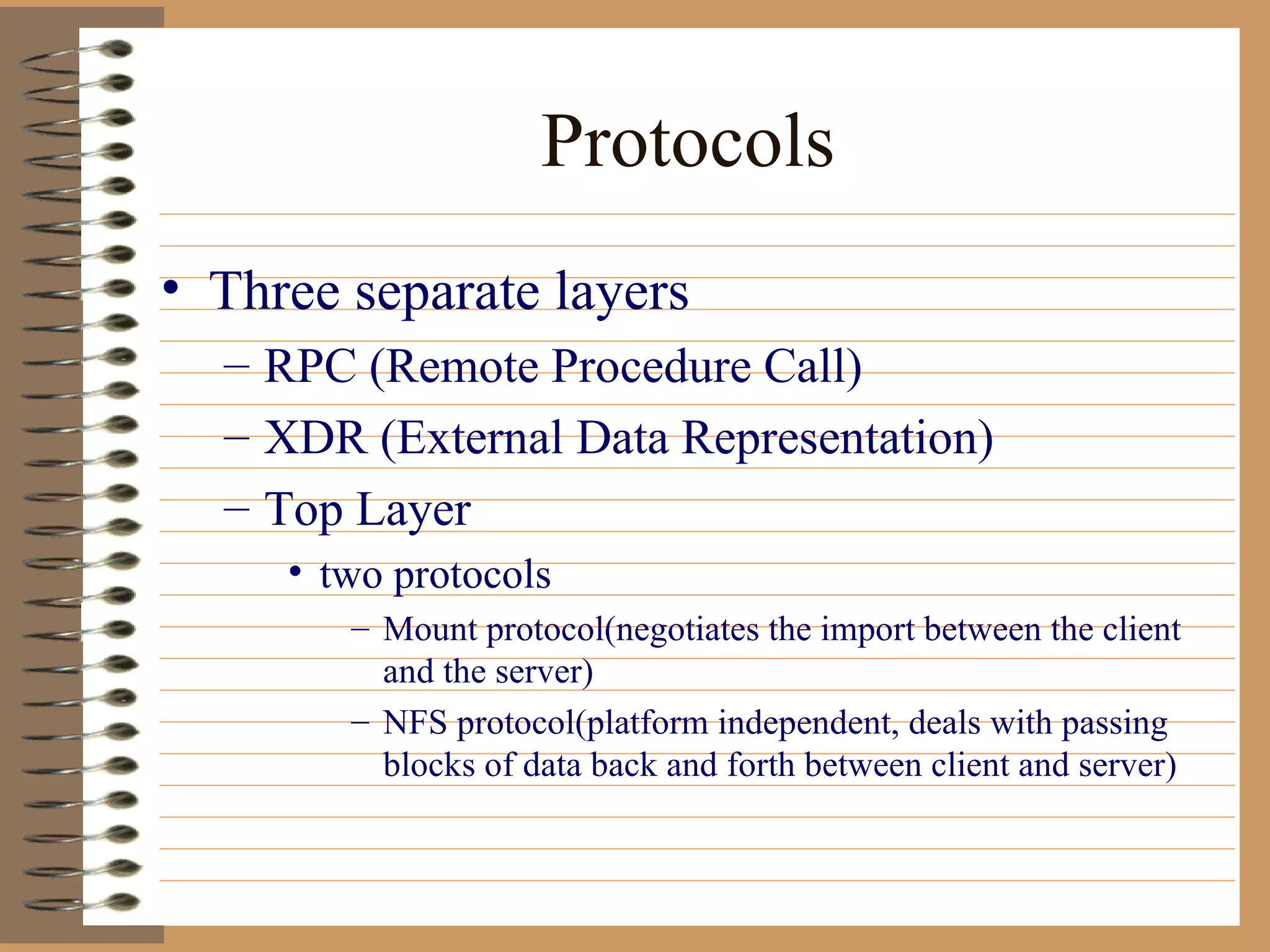 Protocols Three separate layers RPC (Remote Procedure Call) XDR (External Data Representation) Top Layer two protocols Mount protocol(negotiates the import between the client and the server) NFS protocol(platform independent, deals with passing blocks of data back and forth between client and server) 