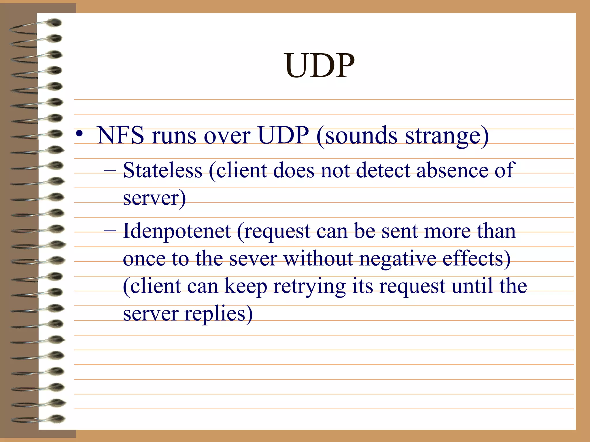 UDP NFS runs over UDP (sounds strange) Stateless (client does not detect absence of server) Idenpotenet (request can be sent more than once to the sever without negative effects) (client can keep retrying its request until the server replies) 