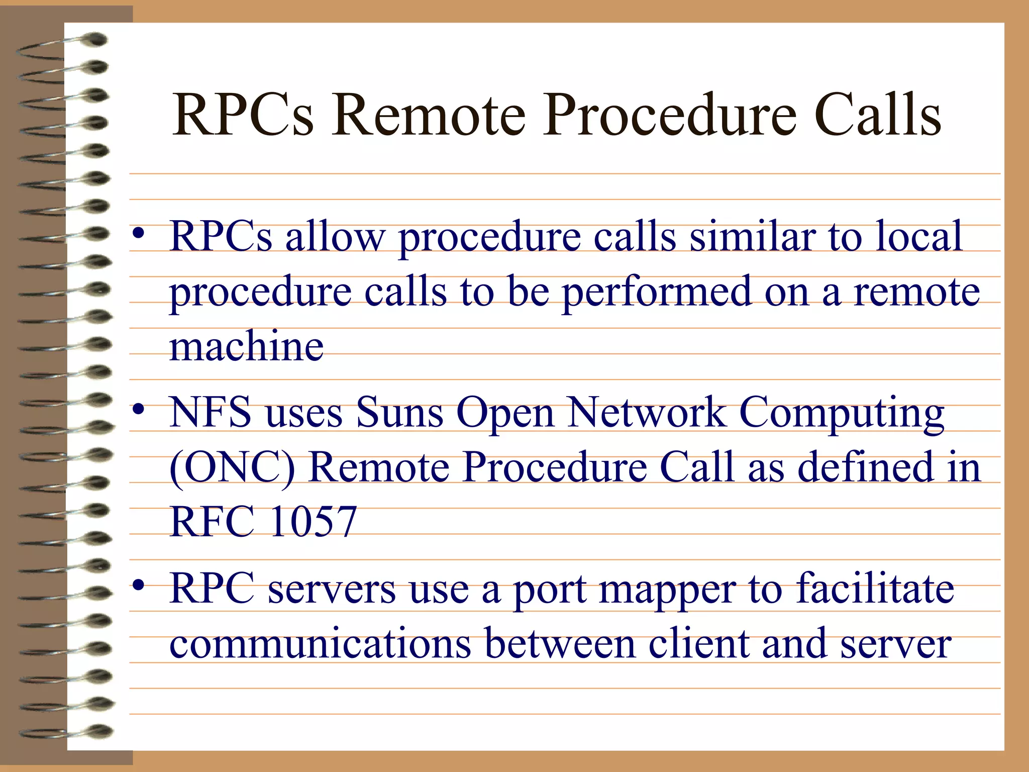 RPCs Remote Procedure Calls RPCs allow procedure calls similar to local procedure calls to be performed on a remote machine NFS uses Suns Open Network Computing (ONC) Remote Procedure Call as defined in RFC 1057 RPC servers use a port mapper to facilitate communications between client and server 