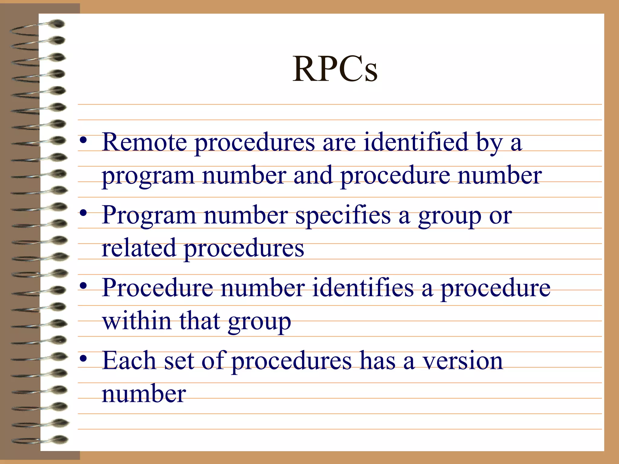 RPCs Remote procedures are identified by a program number and procedure number Program number specifies a group or related procedures Procedure number identifies a procedure within that group Each set of procedures has a version number 