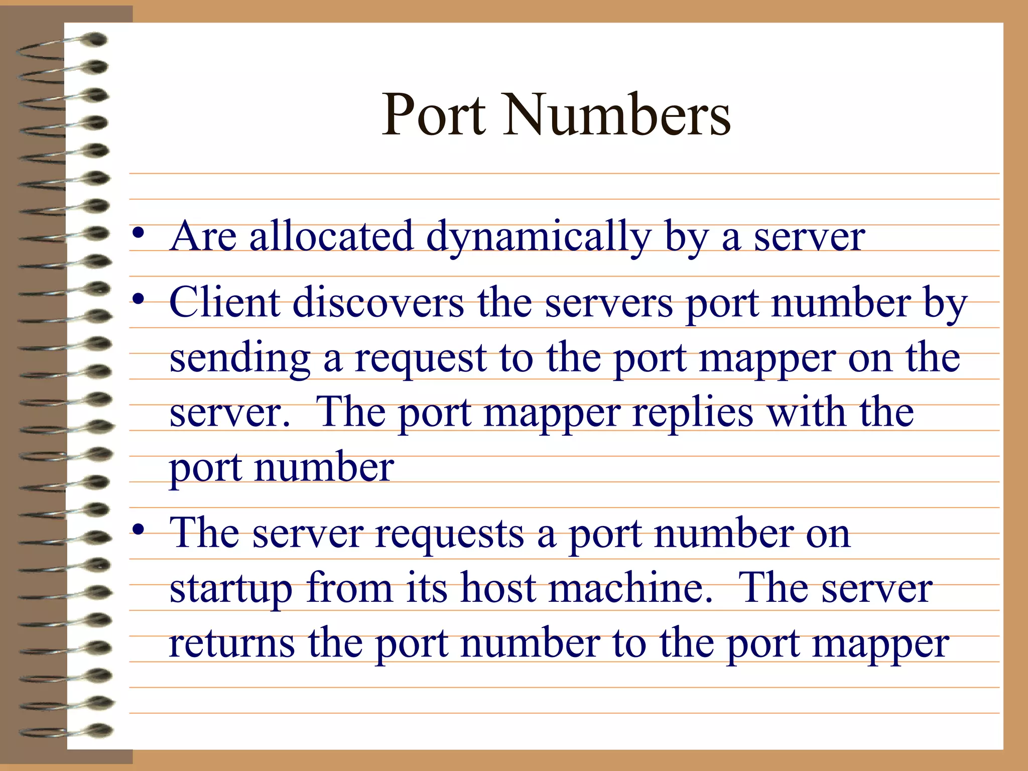 Port Numbers Are allocated dynamically by a server Client discovers the servers port number by sending a request to the port mapper on the server.  The port mapper replies with the port number The server requests a port number on startup from its host machine.  The server returns the port number to the port mapper  