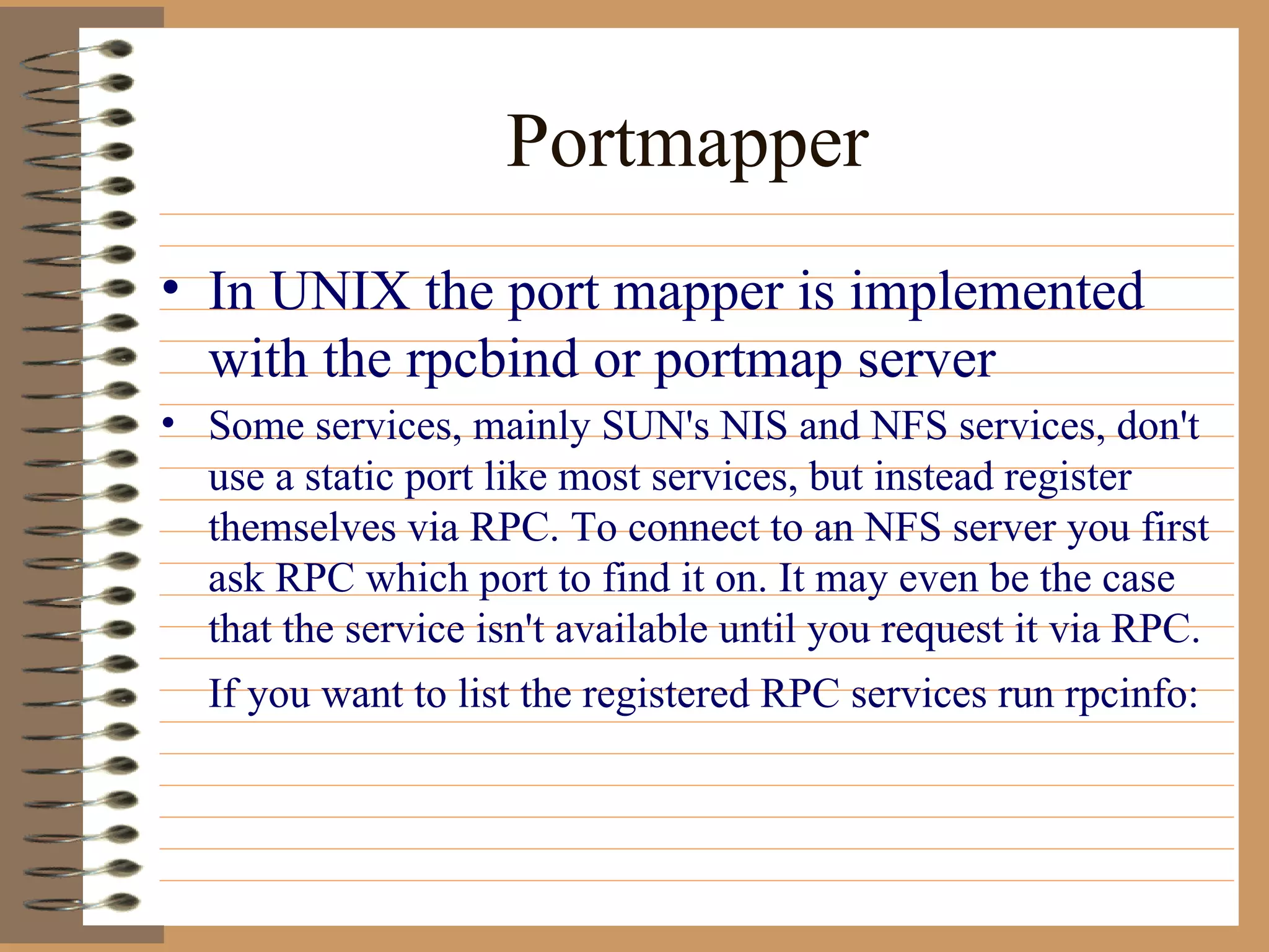 Portmapper In UNIX the port mapper is implemented with the rpcbind or portmap server Some services, mainly SUN's NIS and NFS services, don't use a static port like most services, but instead register themselves via RPC. To connect to an NFS server you first ask RPC which port to find it on. It may even be the case that the service isn't available until you request it via RPC. If you want to list the registered RPC services run rpcinfo:   