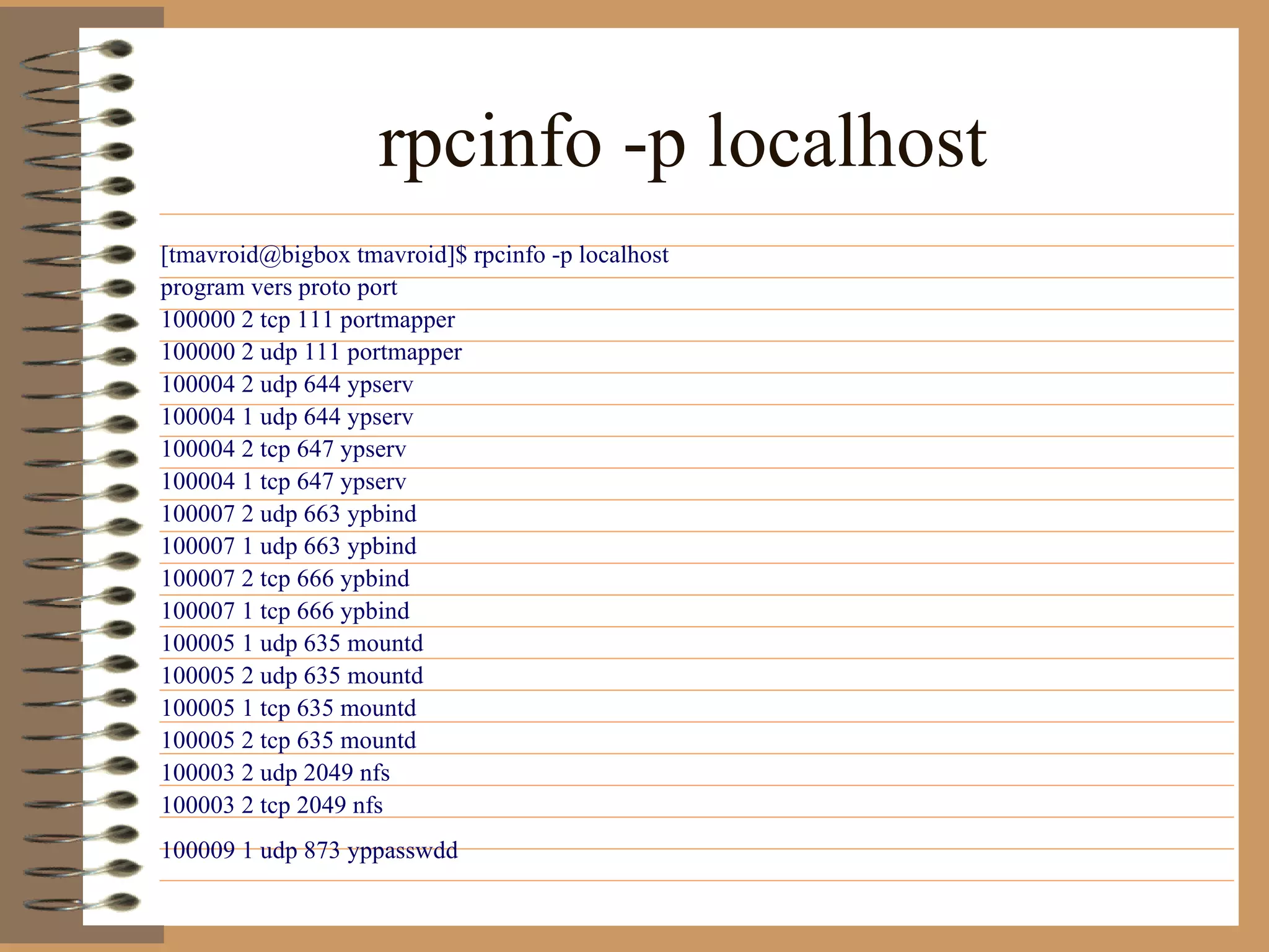 rpcinfo -p localhost   [tmavroid@bigbox tmavroid]$ rpcinfo -p localhost  program vers proto port  100000 2 tcp 111 portmapper  100000 2 udp 111 portmapper  100004 2 udp 644 ypserv  100004 1 udp 644 ypserv  100004 2 tcp 647 ypserv  100004 1 tcp 647 ypserv  100007 2 udp 663 ypbind  100007 1 udp 663 ypbind  100007 2 tcp 666 ypbind  100007 1 tcp 666 ypbind  100005 1 udp 635 mountd  100005 2 udp 635 mountd  100005 1 tcp 635 mountd  100005 2 tcp 635 mountd  100003 2 udp 2049 nfs  100003 2 tcp 2049 nfs  100009 1 udp 873 yppasswdd   