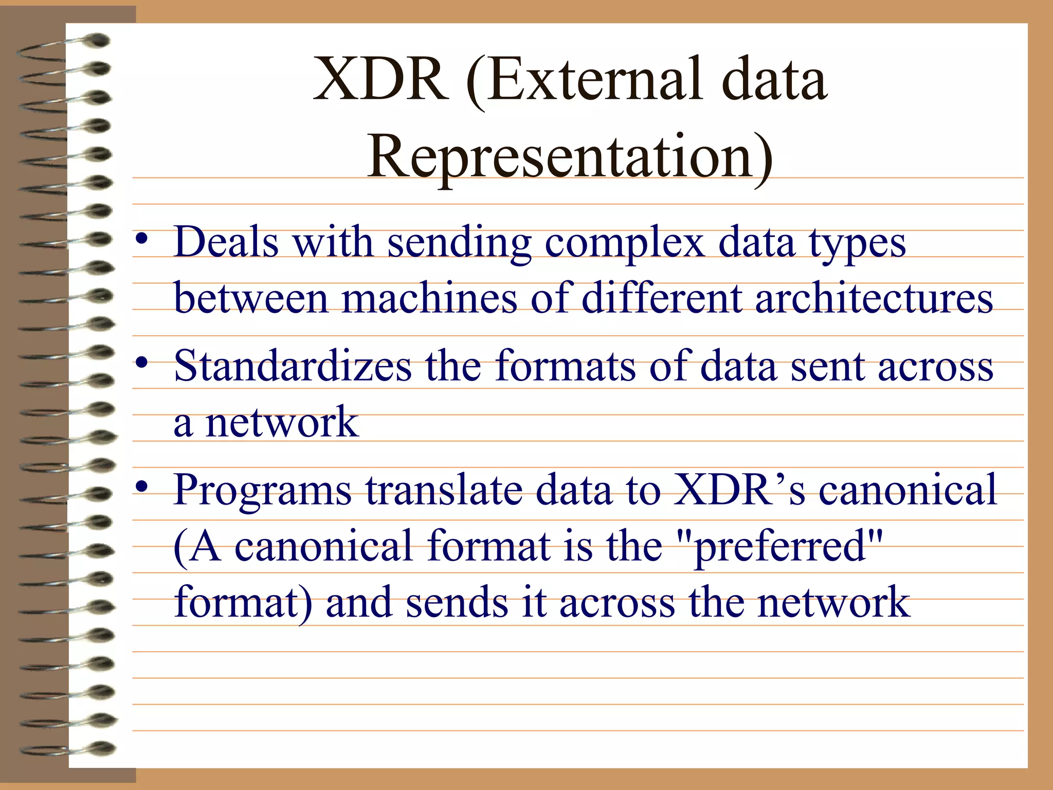XDR (External data Representation) Deals with sending complex data types between machines of different architectures Standardizes the formats of data sent across a network Programs translate data to XDR’s canonical (A canonical format is the "preferred" format) and sends it across the network  