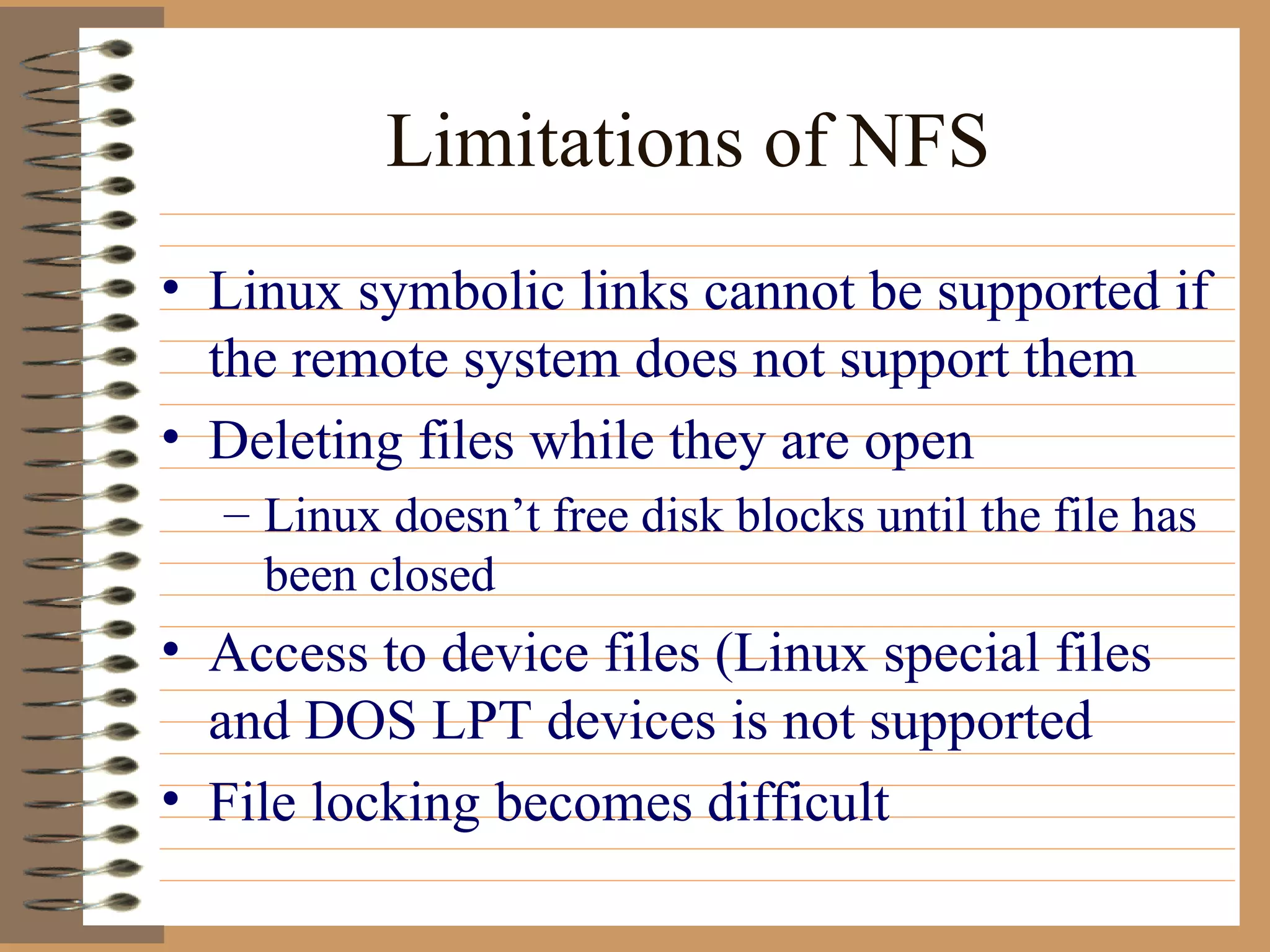 Limitations of NFS Linux symbolic links cannot be supported if the remote system does not support them Deleting files while they are open Linux doesn’t free disk blocks until the file has been closed Access to device files (Linux special files and DOS LPT devices is not supported File locking becomes difficult 