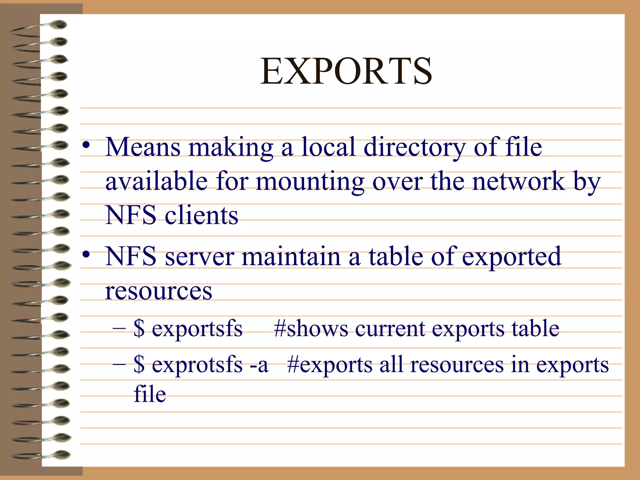 EXPORTS Means making a local directory of file available for mounting over the network by NFS clients NFS server maintain a table of exported resources $ exportsfs  #shows current exports table $ exprotsfs -a  #exports all resources in exports file 