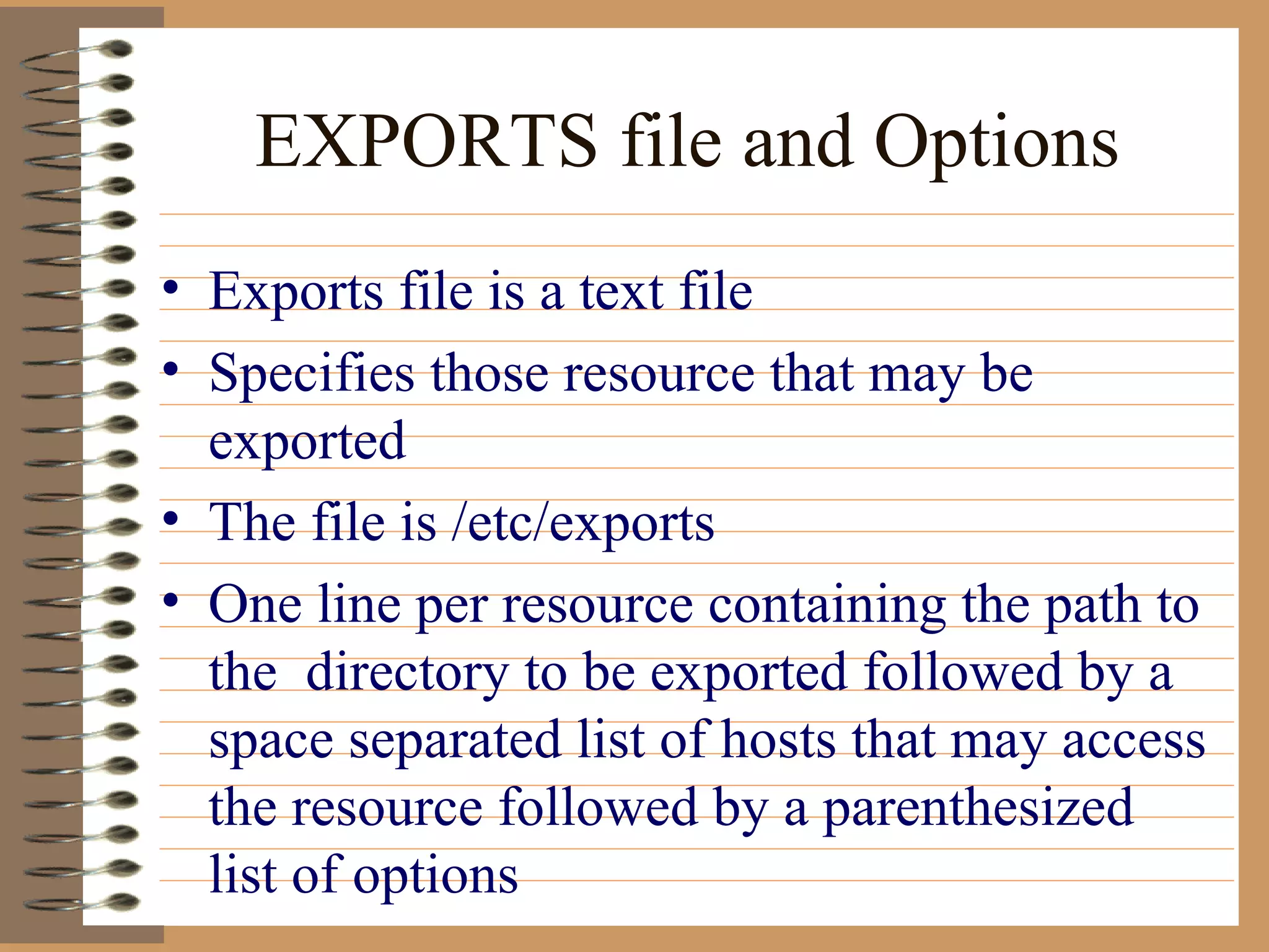 EXPORTS file and Options Exports file is a text file Specifies those resource that may be exported The file is /etc/exports One line per resource containing the path to the  directory to be exported followed by a space separated list of hosts that may access the resource followed by a parenthesized list of options 