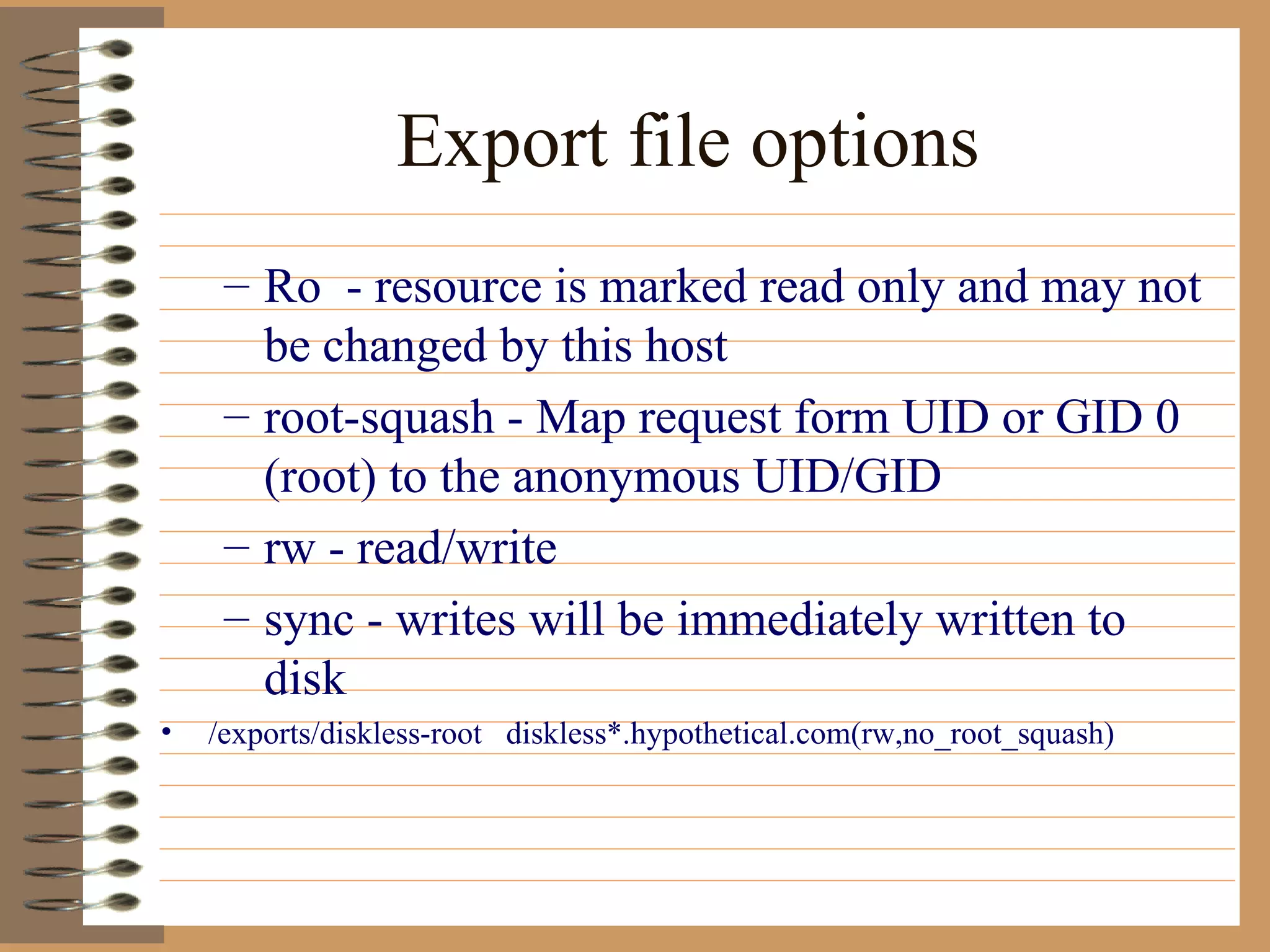 Export file options Ro  - resource is marked read only and may not be changed by this host root-squash - Map request form UID or GID 0 (root) to the anonymous UID/GID  rw - read/write sync - writes will be immediately written to disk /exports/diskless-root  diskless*.hypothetical.com(rw,no_root_squash) 