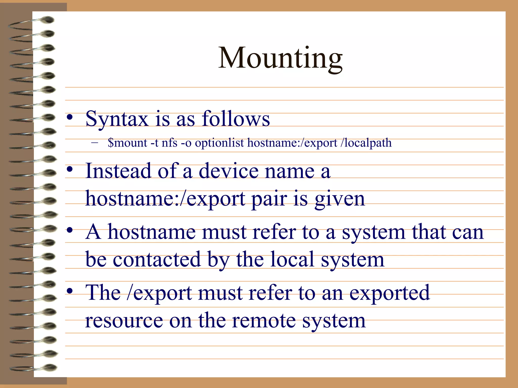 Mounting Syntax is as follows $mount -t nfs -o optionlist hostname:/export /localpath Instead of a device name a hostname:/export pair is given A hostname must refer to a system that can be contacted by the local system The /export must refer to an exported resource on the remote system 