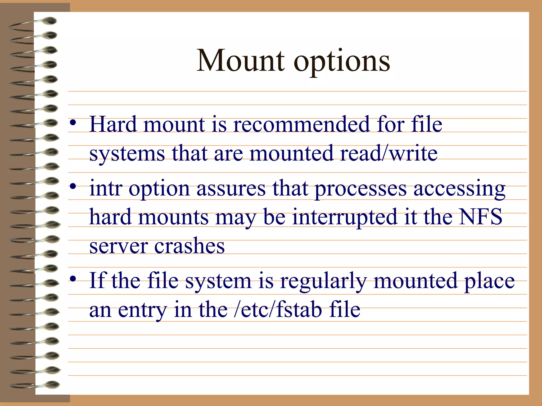 Mount options Hard mount is recommended for file systems that are mounted read/write intr option assures that processes accessing hard mounts may be interrupted it the NFS server crashes If the file system is regularly mounted place an entry in the /etc/fstab file 