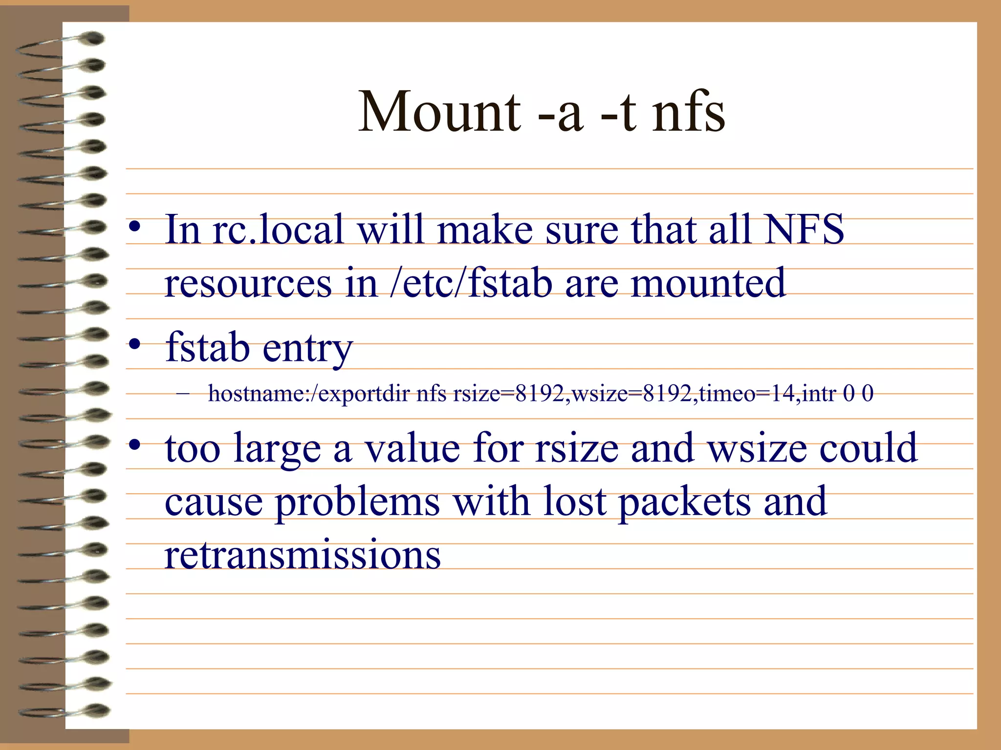 Mount -a -t nfs In rc.local will make sure that all NFS resources in /etc/fstab are mounted fstab entry hostname:/exportdir nfs rsize=8192,wsize=8192,timeo=14,intr 0 0 too large a value for rsize and wsize could cause problems with lost packets and retransmissions  
