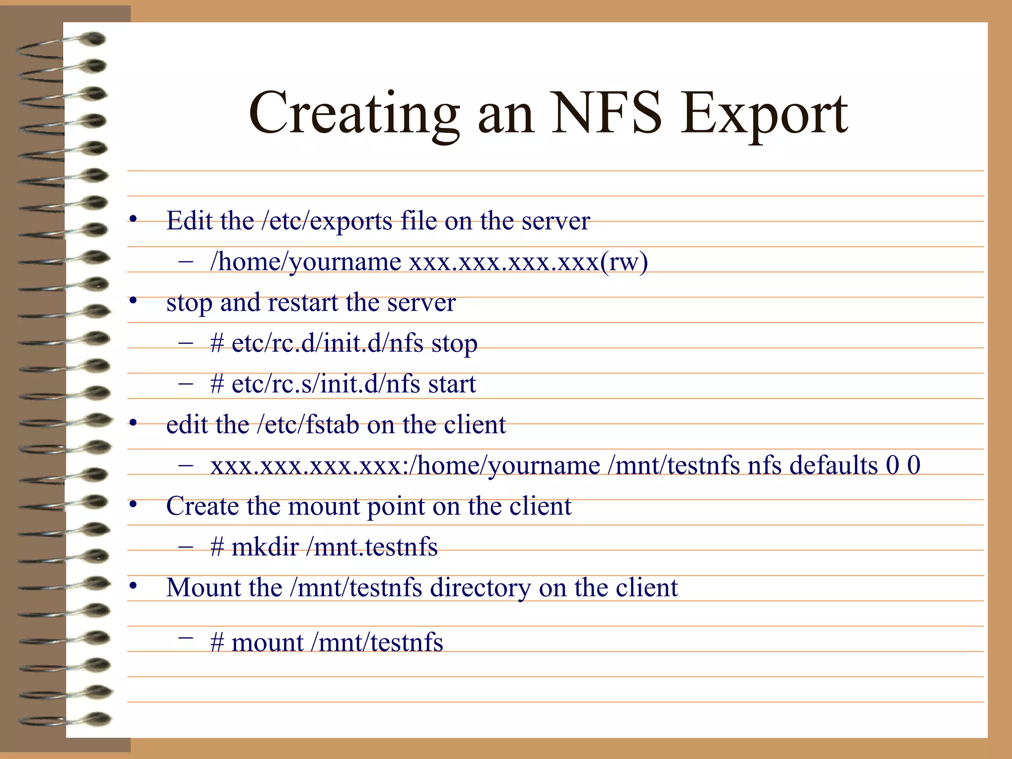 Creating an NFS Export Edit the /etc/exports file on the server /home/yourname xxx.xxx.xxx.xxx(rw) stop and restart the server # etc/rc.d/init.d/nfs stop # etc/rc.s/init.d/nfs start edit the /etc/fstab on the client xxx.xxx.xxx.xxx:/home/yourname /mnt/testnfs nfs defaults 0 0  Create the mount point on the client # mkdir /mnt.testnfs Mount the /mnt/testnfs directory on the client # mount /mnt/testnfs   