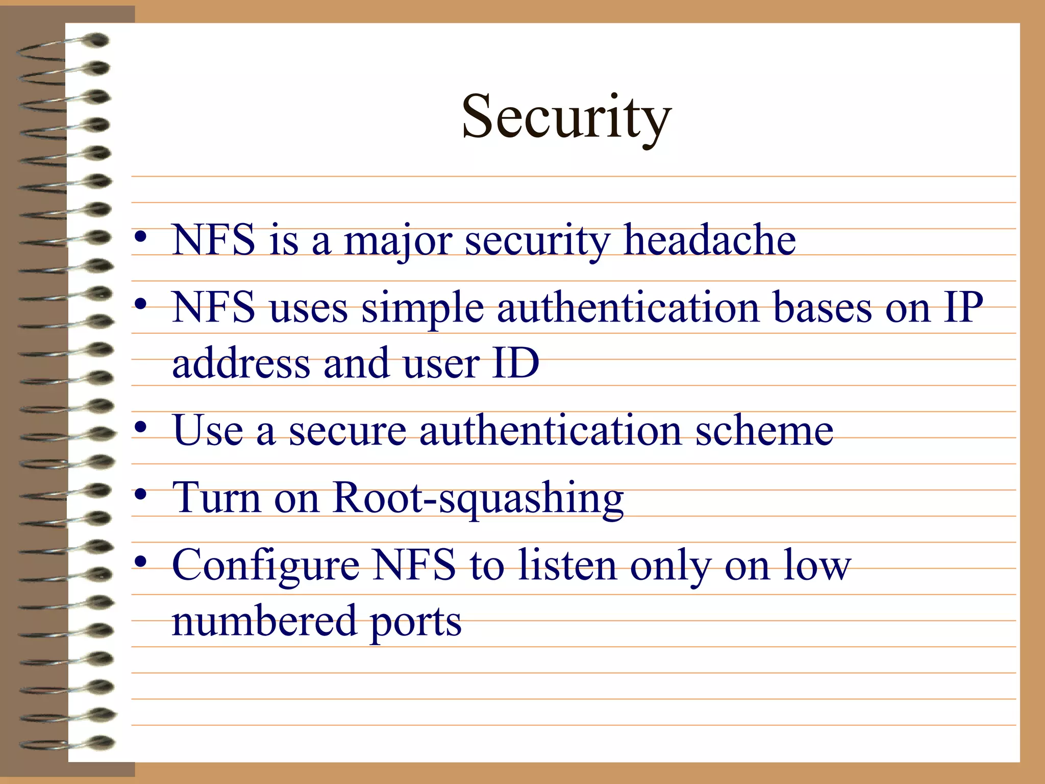 Security NFS is a major security headache NFS uses simple authentication bases on IP address and user ID Use a secure authentication scheme Turn on Root-squashing Configure NFS to listen only on low numbered ports 