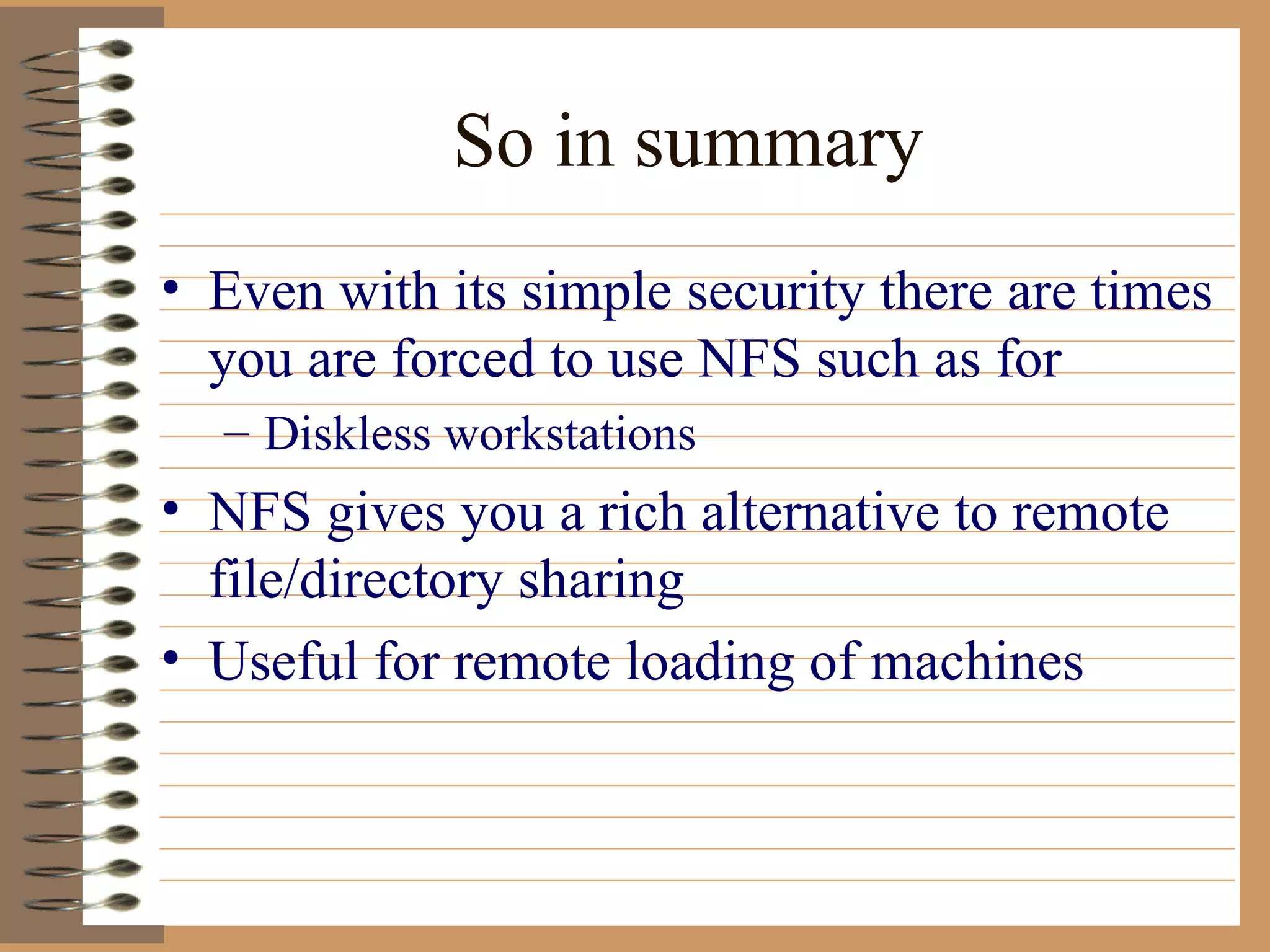 So in summary Even with its simple security there are times you are forced to use NFS such as for Diskless workstations NFS gives you a rich alternative to remote file/directory sharing Useful for remote loading of machines  