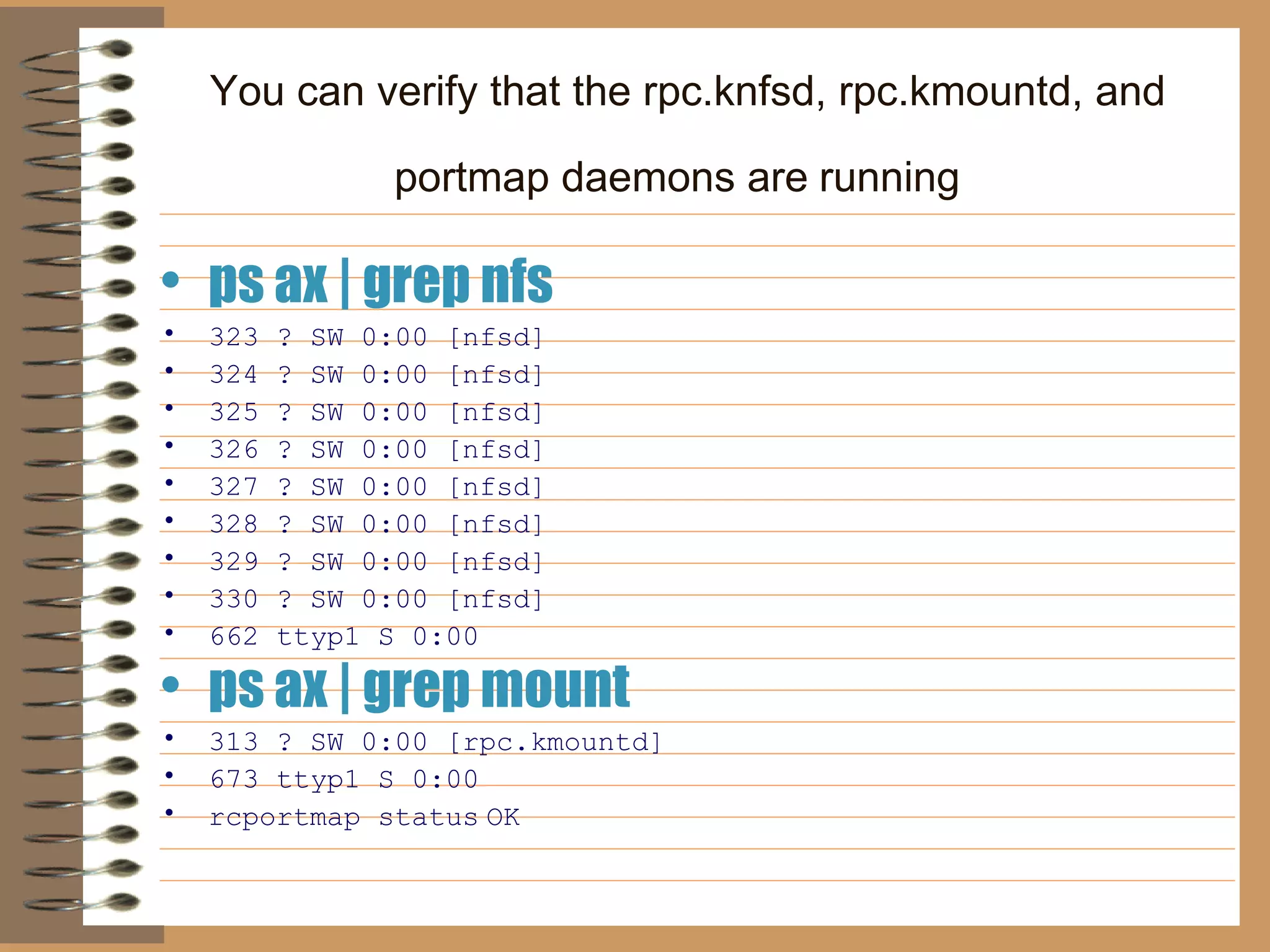 You can verify that the rpc.knfsd, rpc.kmountd, and portmap daemons are   running   ps ax | grep nfs 323 ? SW 0:00 [nfsd]   324 ? SW 0:00 [nfsd]   325 ? SW 0:00 [nfsd]   326 ? SW 0:00 [nfsd]   327 ? SW 0:00 [nfsd]   328 ? SW 0:00 [nfsd]   329 ? SW 0:00 [nfsd]   330 ? SW 0:00 [nfsd]   662 ttyp1 S 0:00  ps ax | grep mount   313 ? SW 0:00 [rpc.kmountd]   673 ttyp1 S 0:00  rcportmap status   OK 