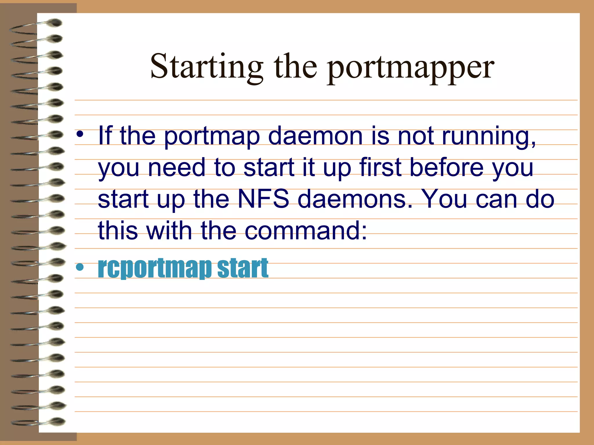 Starting the portmapper If the portmap daemon is not running, you need to start it up first before you   start up the NFS daemons. You can do this with the command:   rcportmap start 