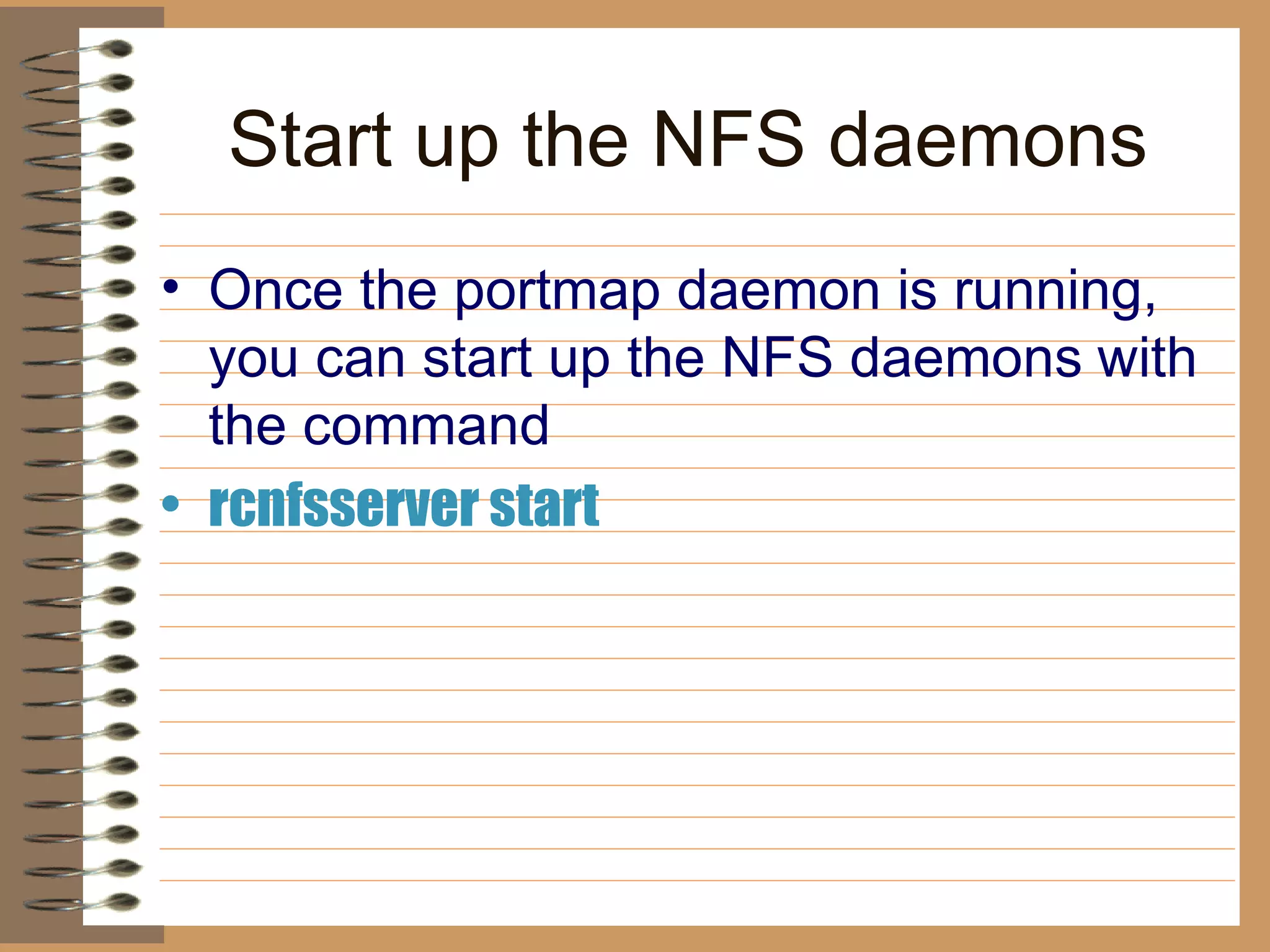 Start up the NFS daemons Once the portmap daemon is running, you can start up the NFS daemons   with the command rcnfsserver start   