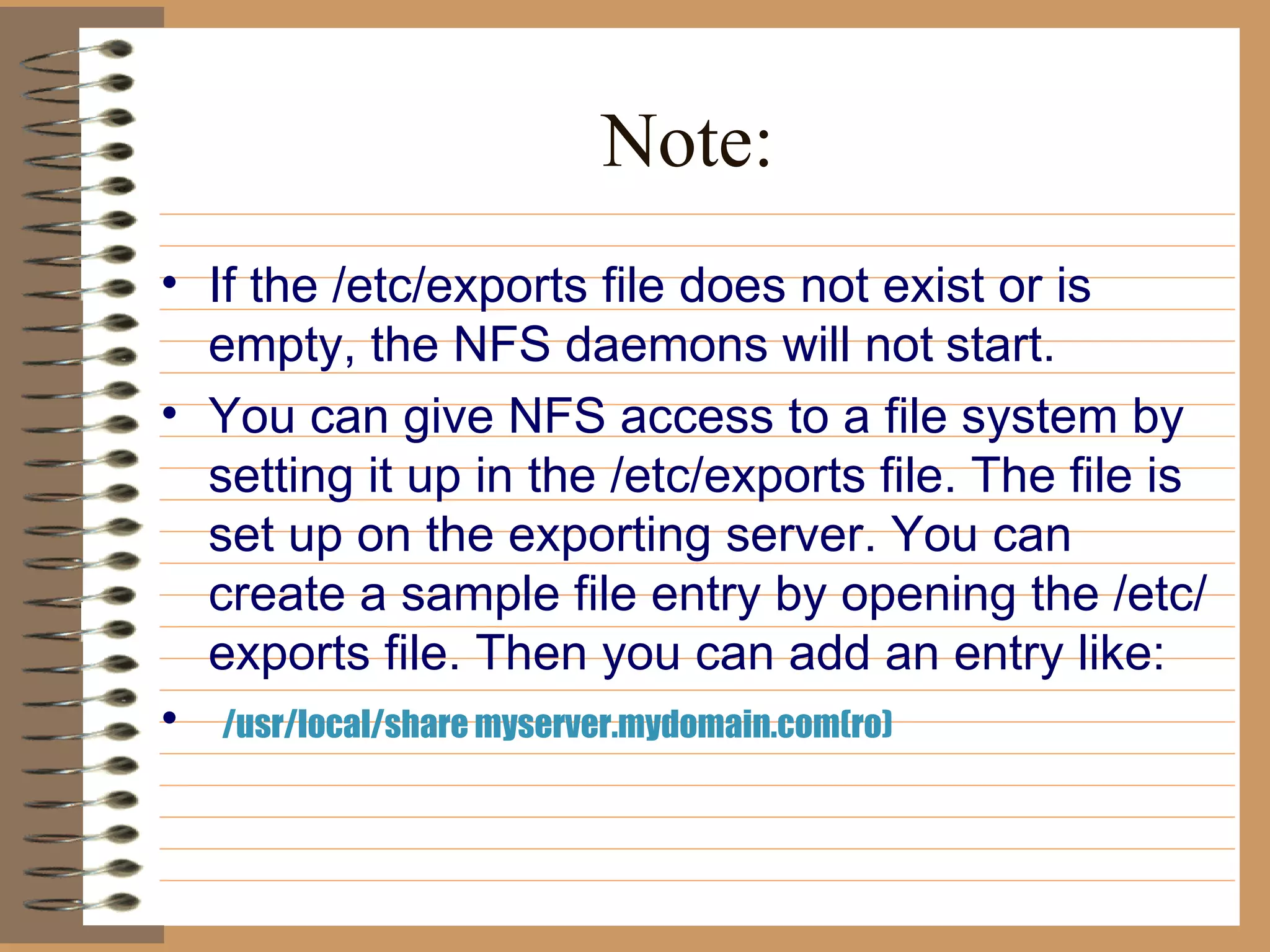 Note: If the /etc/exports file does not exist or is empty, the NFS daemons will not   start.  You can give NFS access to a file system by setting it up in the /etc/exports file. The file is set up on the exporting server. You can create a sample file entry by opening the /etc/exports file. Then you can add an entry like: /usr/local/share myserver.mydomain.com(ro)  