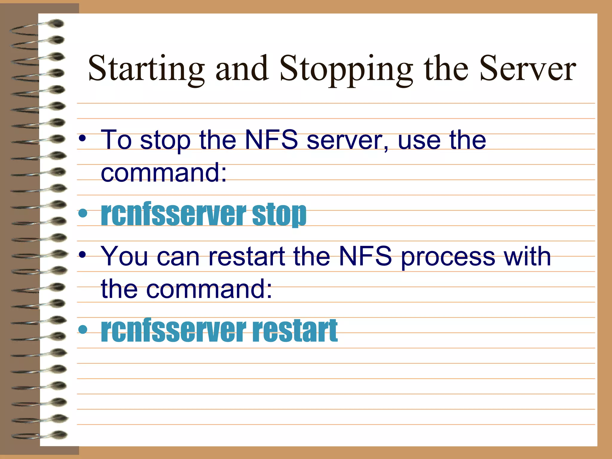 Starting and Stopping the Server To stop the NFS server, use the command:   rcnfsserver stop You can restart the NFS process with the command:   rcnfsserver restart 