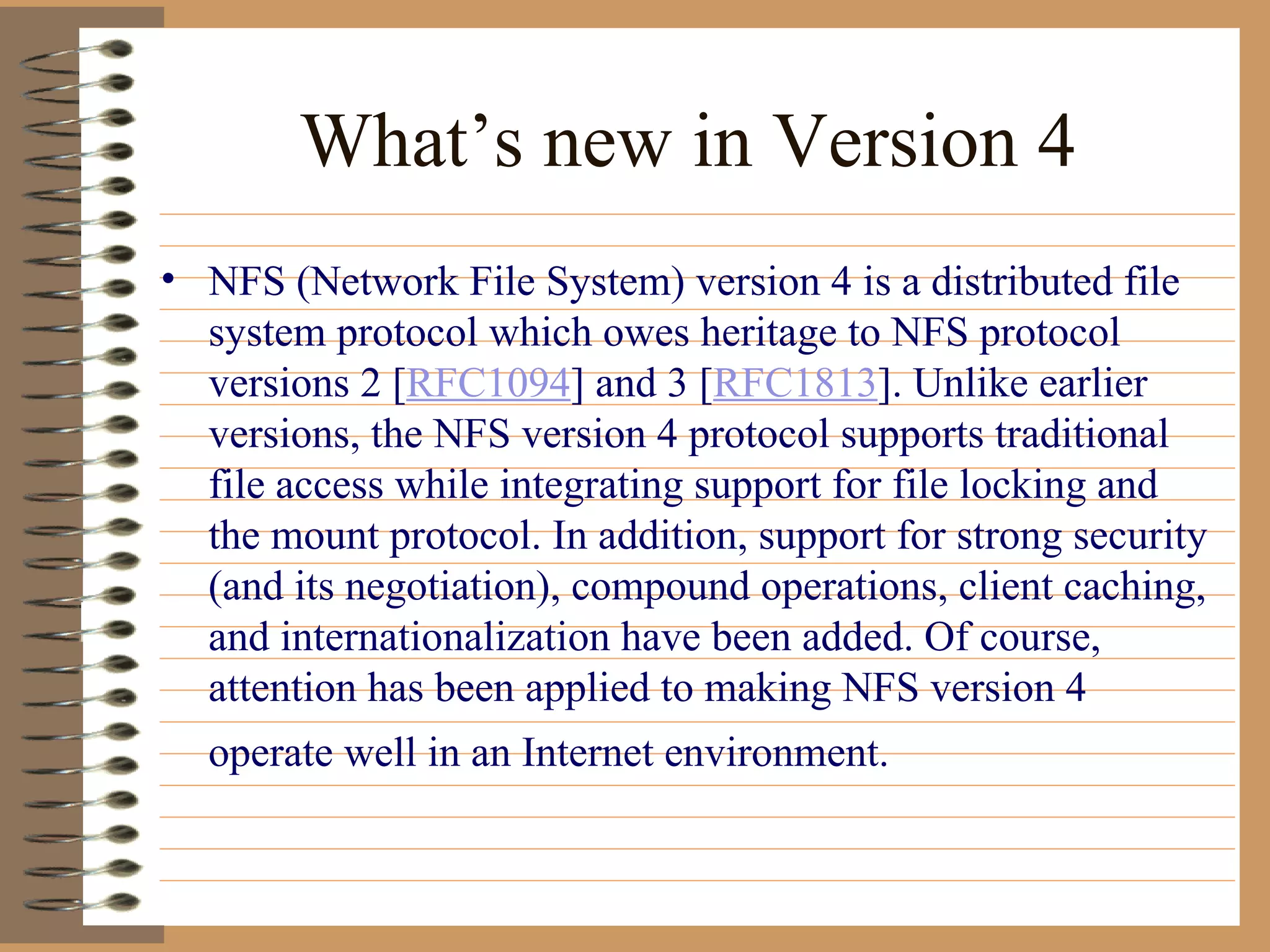 What’s new in Version 4 NFS (Network File System) version 4 is a distributed file system protocol which owes heritage to NFS protocol versions 2 [ RFC1094 ] and 3 [ RFC1813 ]. Unlike earlier versions, the NFS version 4 protocol supports traditional file access while integrating support for file locking and the mount protocol. In addition, support for strong security (and its negotiation), compound operations, client caching, and internationalization have been added. Of course, attention has been applied to making NFS version 4 operate well in an Internet environment.   