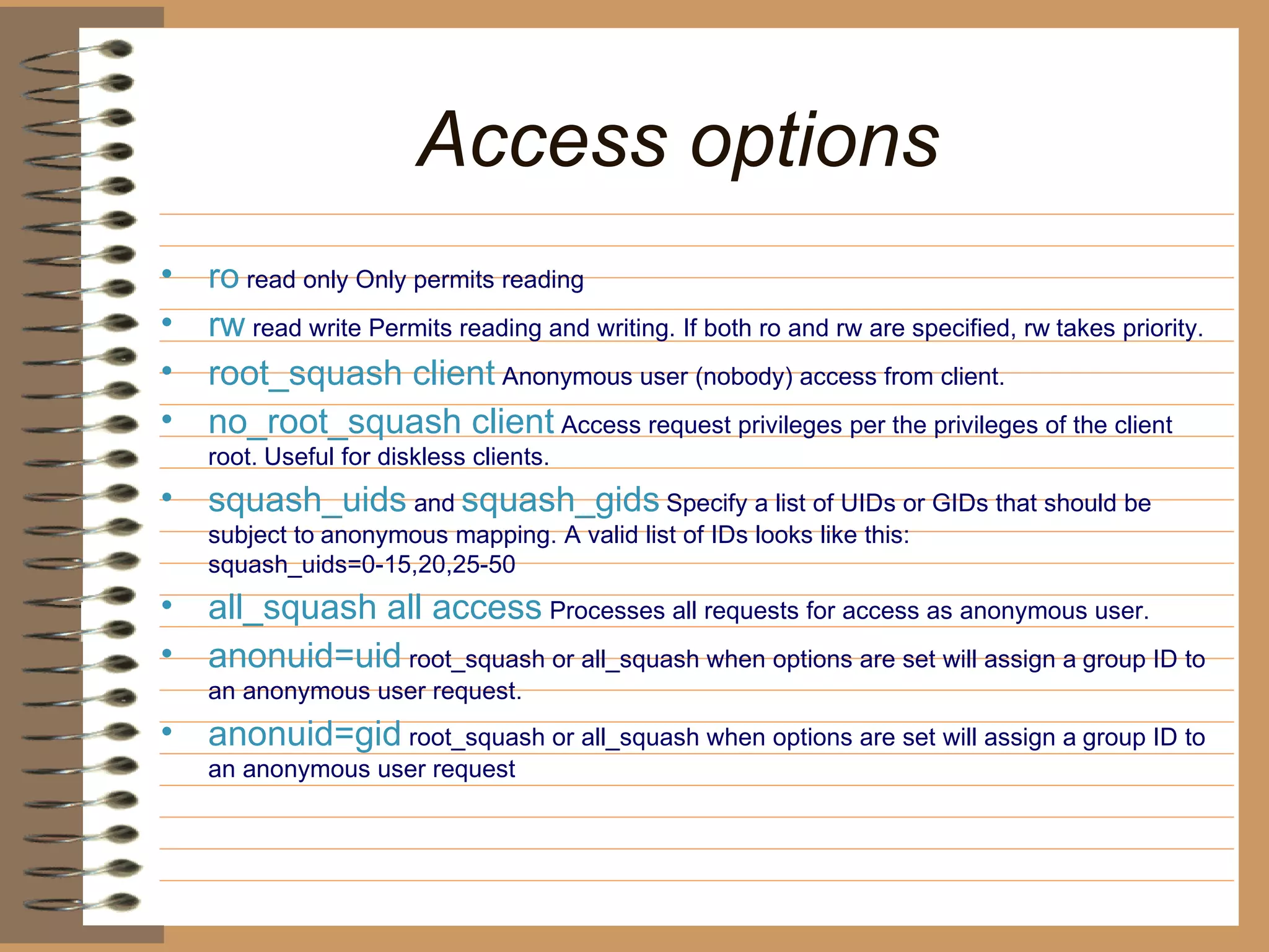 Access options   ro  read only Only permits reading   rw  read write Permits reading and writing. If both ro and rw are specified, rw   takes priority.   root_squash client  Anonymous user (nobody) access from client.   no_root_squash client  Access request privileges per the privileges of the client root.   Useful for diskless clients.   squash_uids  and   squash_gids   Specify a list of UIDs or GIDs that should be subject to   anonymous mapping. A valid list of IDs looks like this:   squash_uids=0-15,20,25-50  all_squash all access  Processes all requests for access as anonymous user.   anonuid=uid  root_squash or all_squash when options are set will assign a   group ID to an anonymous user request.   anonuid=gid  root_squash or all_squash when options are set will assign a   group ID to an anonymous user request 