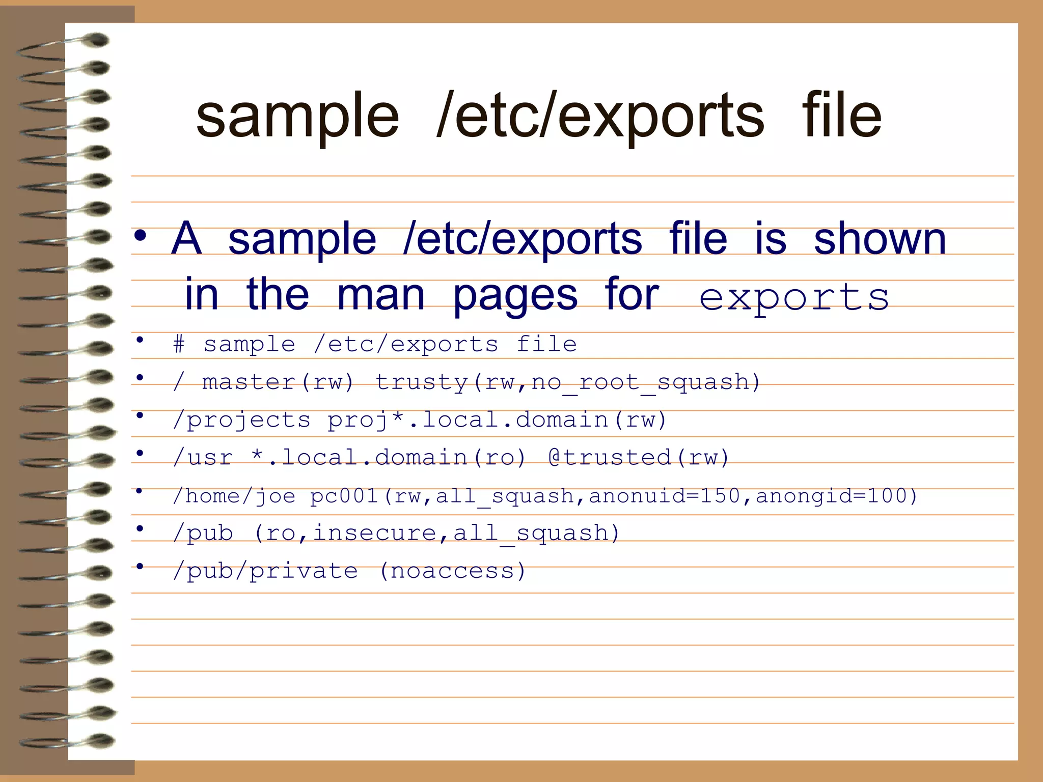 sample  /etc/exports  file     A  sample  /etc/exports  file  is  shown  in  the  man  pages  for    exports   # sample /etc/exports file  / master(rw) trusty(rw,no_root_squash)  /projects proj*.local.domain(rw)  /usr *.local.domain(ro) @trusted(rw)  /home/joe pc001(rw,all_squash,anonuid=150,anongid=100)   /pub (ro,insecure,all_squash)  /pub/private (noaccess)   
