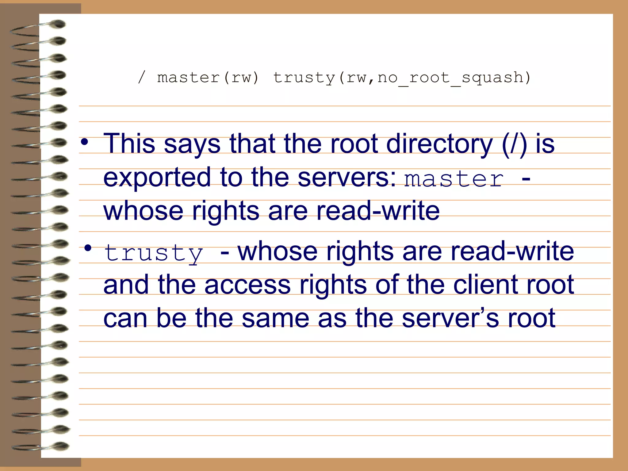 / master(rw) trusty(rw,no_root_squash)   This says that the root directory (/) is exported to the servers:   master  - whose rights are read-write trusty  - whose rights are read-write and the access rights of the client root can be the same as the server’s root 