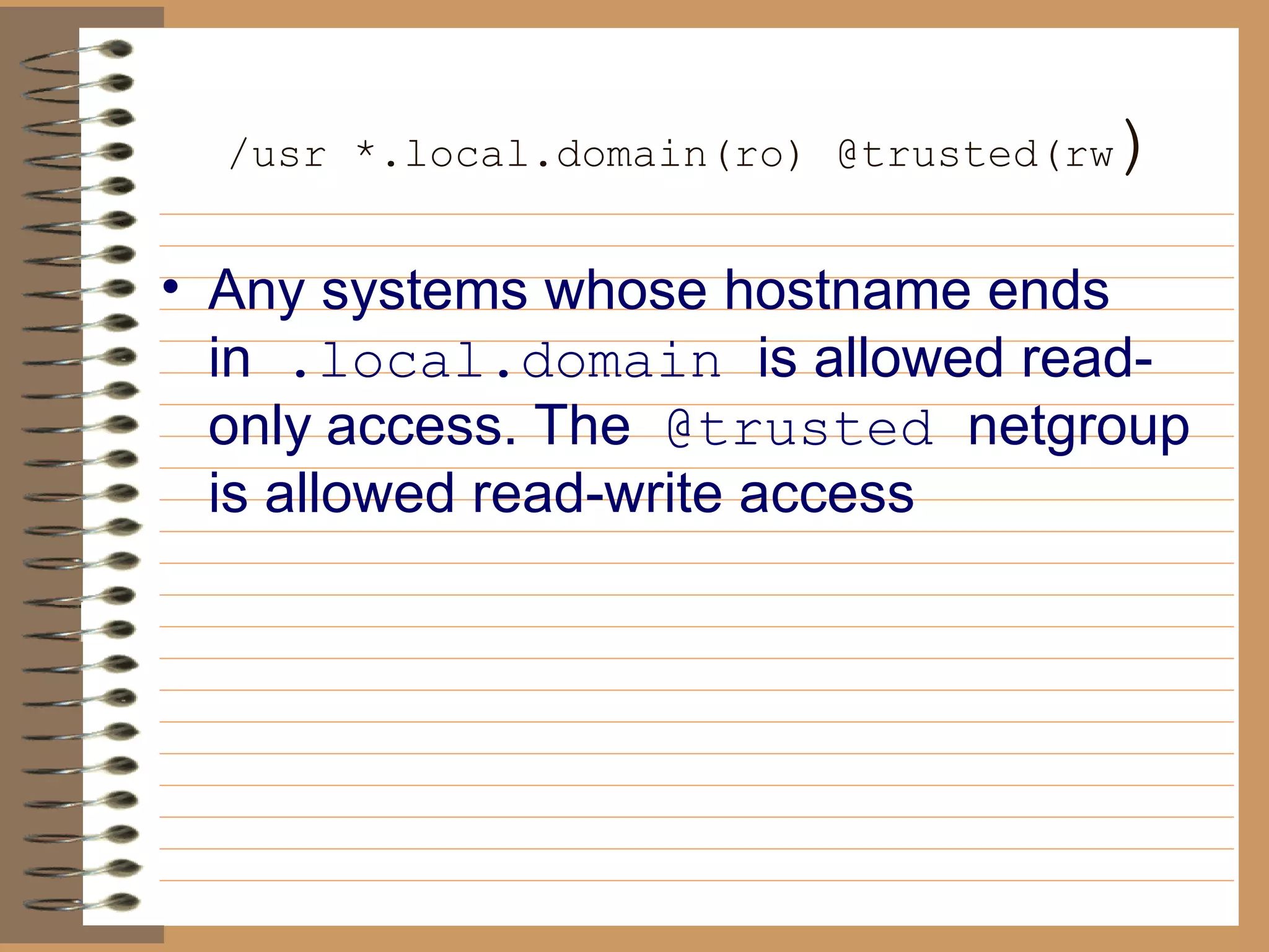   /usr *.local.domain(ro) @trusted(rw ) Any systems whose hostname ends in   .local.domain  is allowed read-only   access. The   @trusted  netgroup is allowed read-write access 