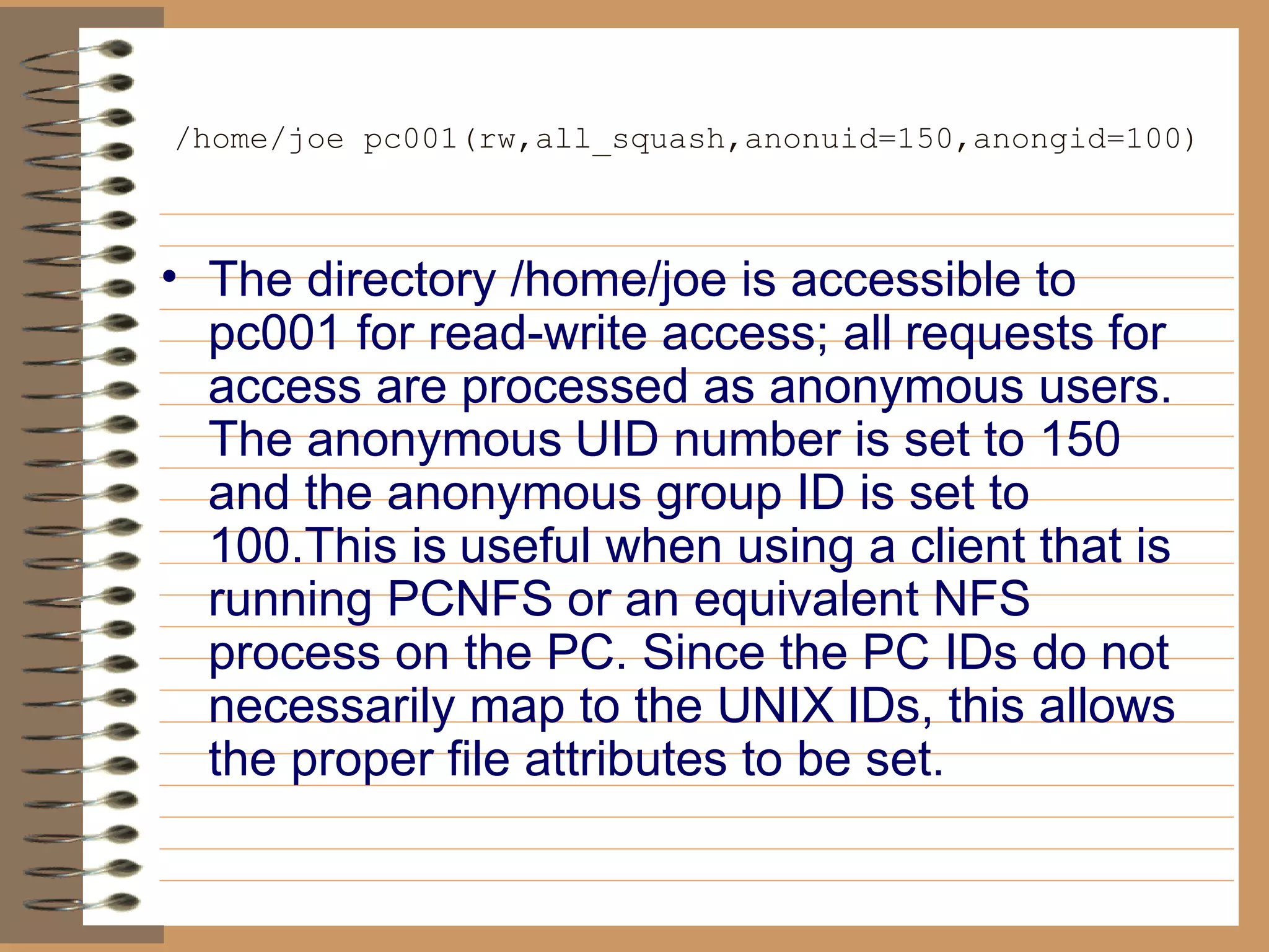/home/joe pc001(rw,all_squash,anonuid=150,anongid=100) The directory /home/joe is accessible to pc001 for read-write access; all   requests for access are processed as anonymous users. The anonymous   UID number is set to 150 and the anonymous group ID is set to 100.This is   useful when using a client that is running PCNFS or an equivalent NFS   process on the PC. Since the PC IDs do not necessarily map to the UNIX   IDs, this allows the proper file attributes to be set. 