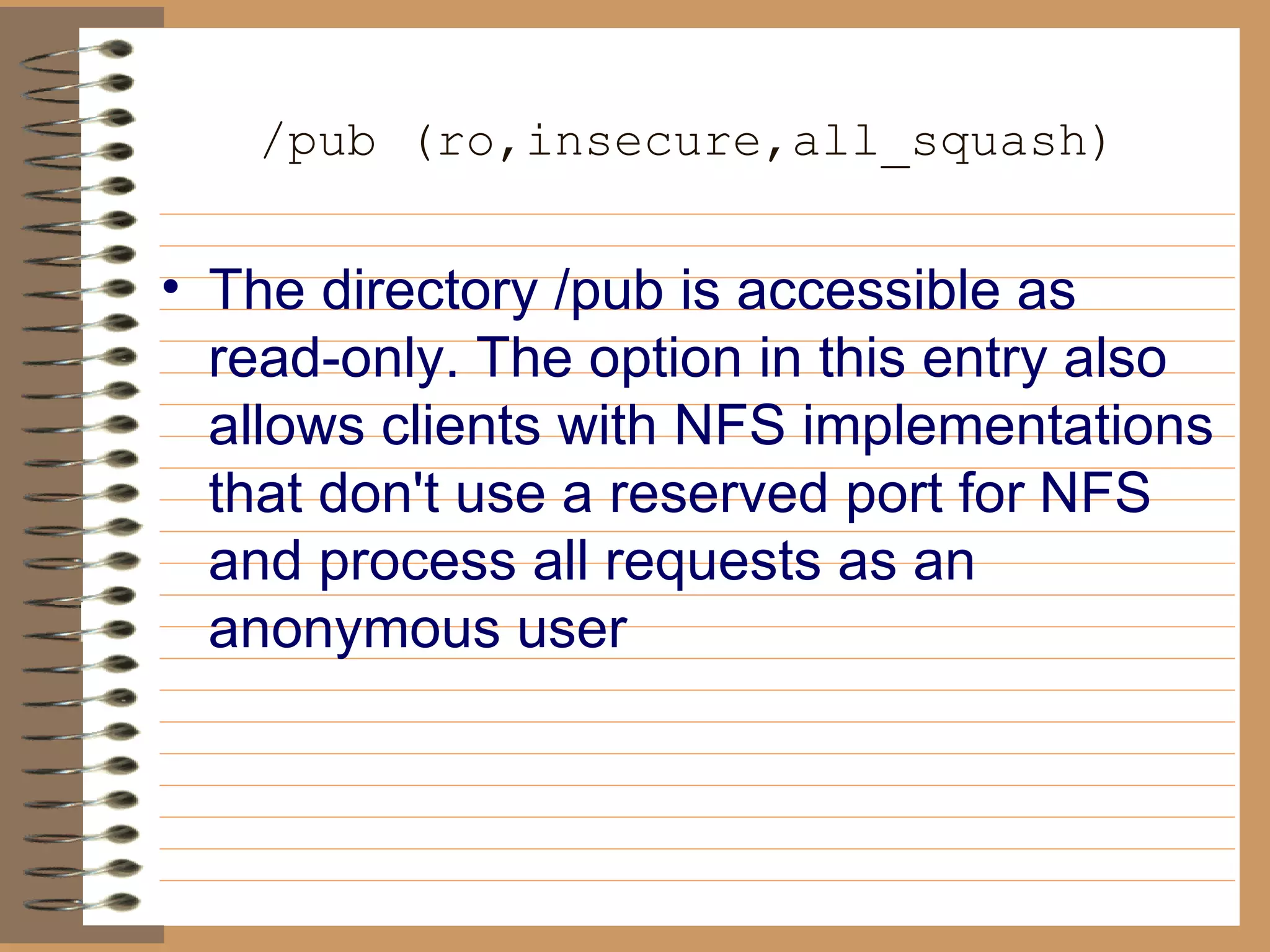 /pub (ro,insecure,all_squash) The directory /pub is accessible as read-only. The option in this entry also   allows clients with NFS implementations that don't use a reserved port for   NFS and process all requests as an anonymous user 