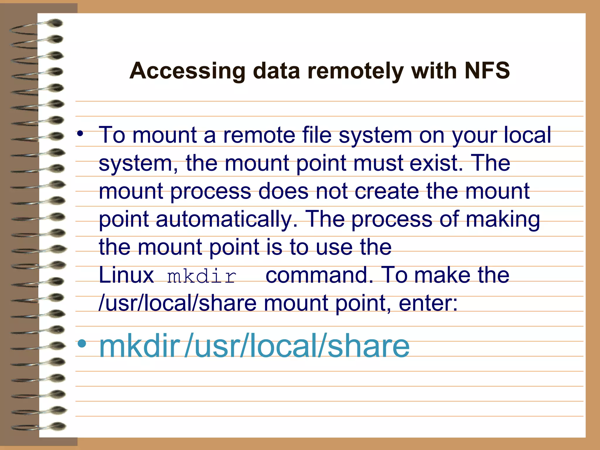 Accessing data remotely with NFS   To mount a remote file system on your local system, the mount point must   exist. The mount process does not create the mount point automatically. The   process of making the mount point is to use the Linux   mkdir   command. To   make the /usr/local/share mount point, enter:   mkdir   /usr/local/share  