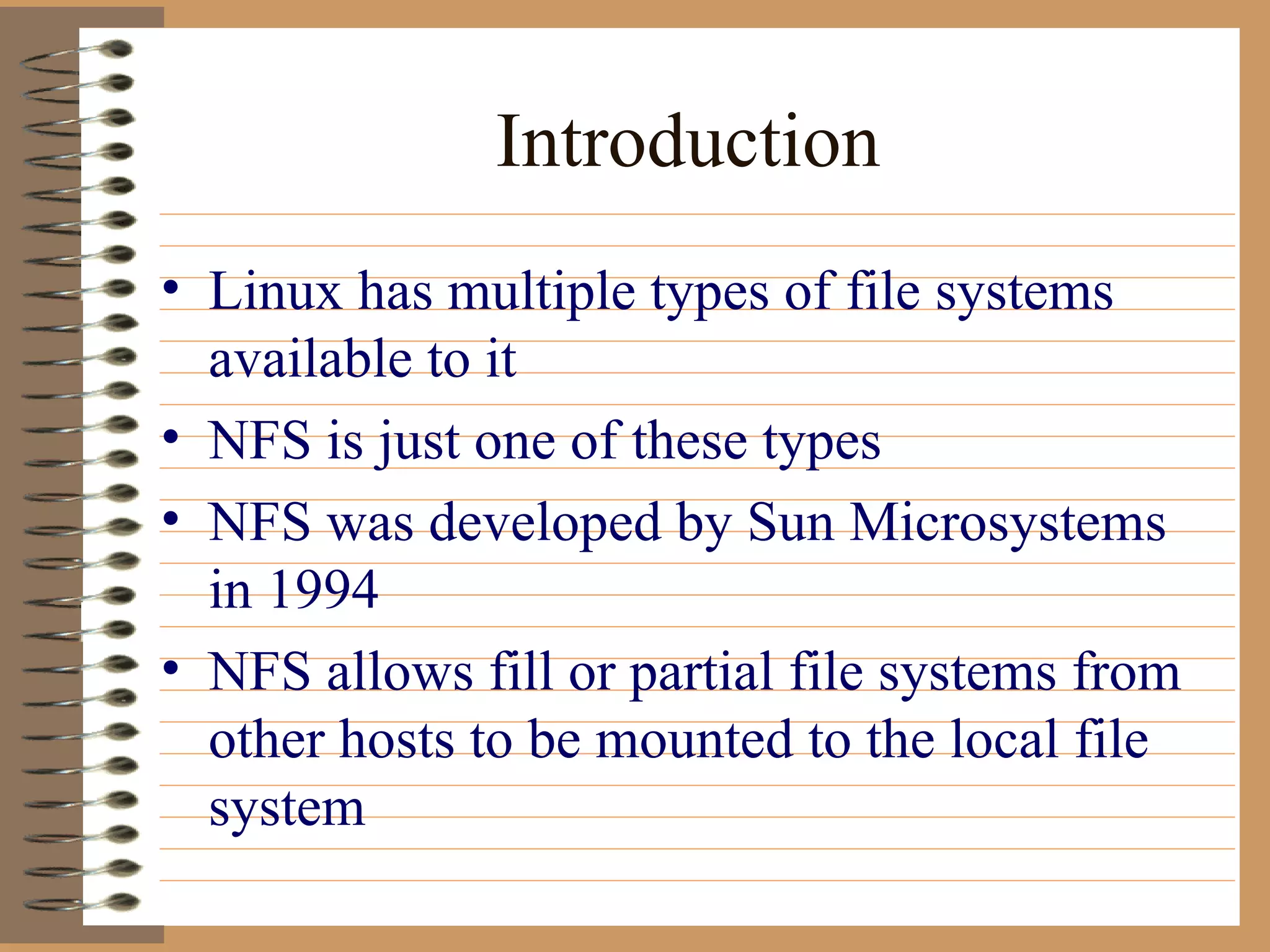 Introduction Linux has multiple types of file systems available to it NFS is just one of these types NFS was developed by Sun Microsystems in 1994 NFS allows fill or partial file systems from other hosts to be mounted to the local file system 