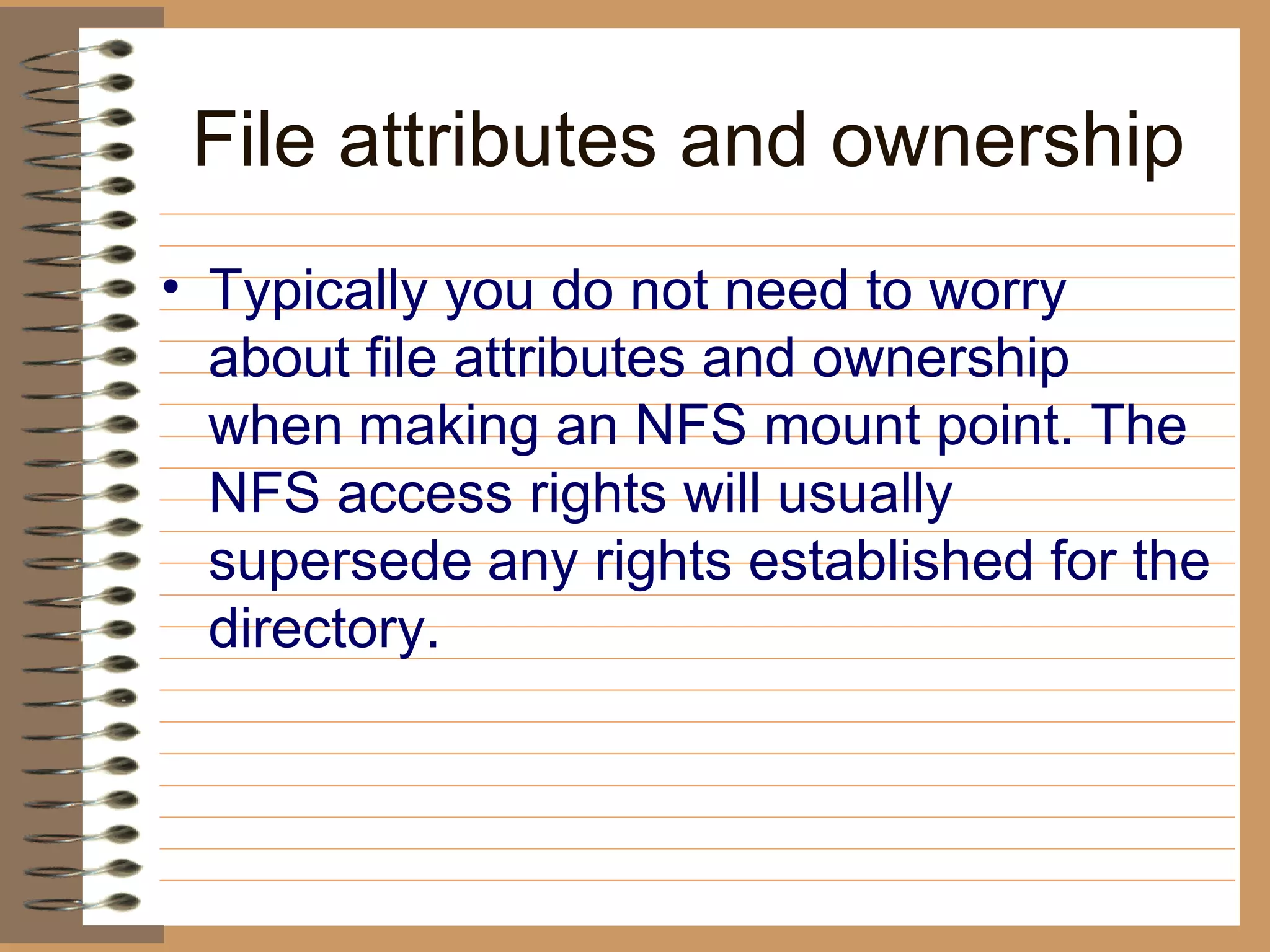 File attributes and ownership Typically you do not need to worry about file attributes and ownership when   making an NFS mount point. The NFS access rights will usually supersede   any rights established for the directory.   