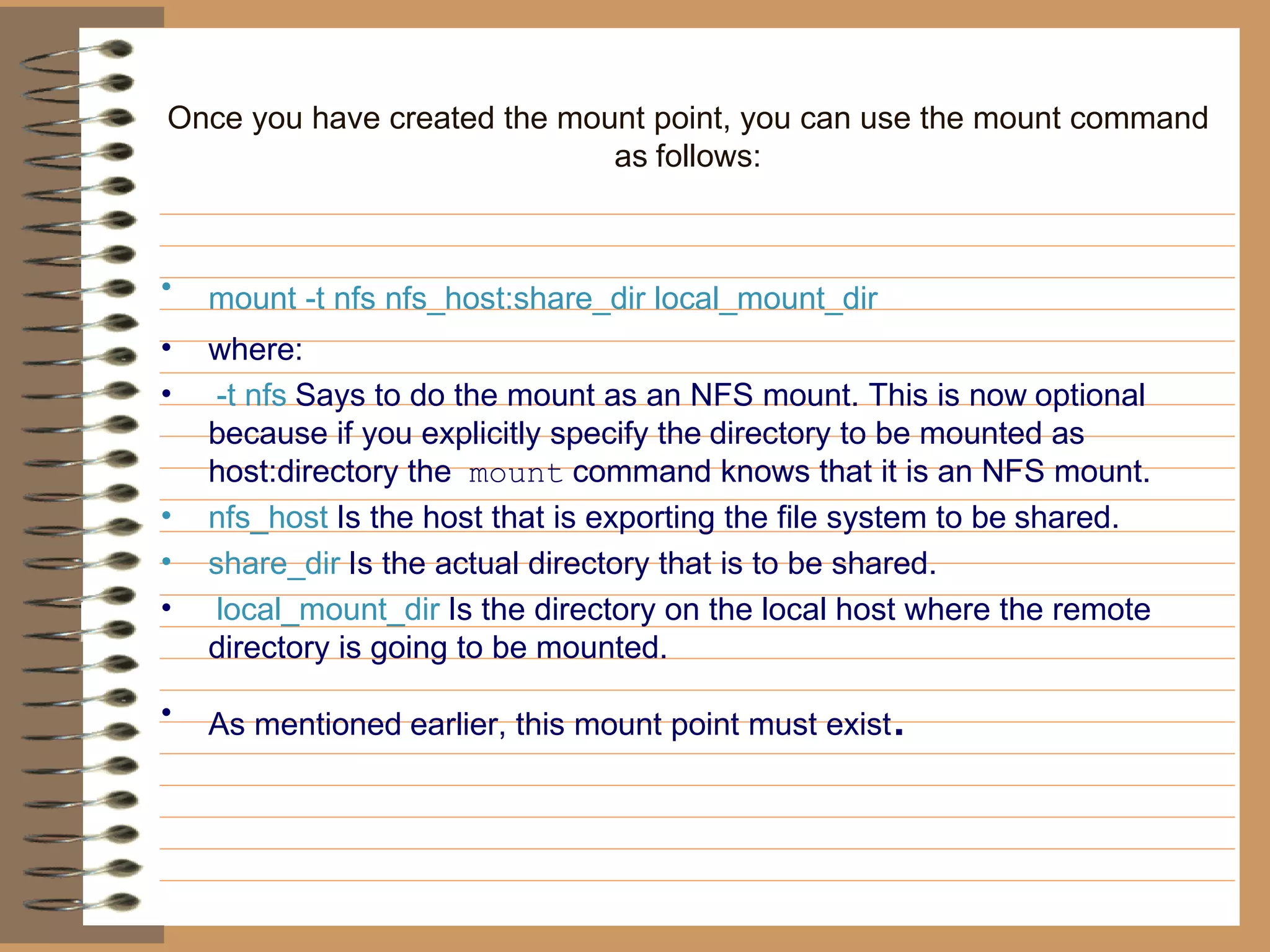 Once you have created the mount point, you can use the mount command as   follows: mount -t nfs nfs_host:share_dir local_mount_dir   where: -t nfs   Says to do the mount as an NFS mount. This is now   optional because if you explicitly specify the   directory to be mounted as host:directory the   mount   command knows that it is an NFS mount.   nfs_host   Is the host that is exporting the file system to be   shared.   share_dir   Is the actual directory that is to be shared. local_mount_dir   Is the directory on the local host where the remote   directory is going to be mounted.  As mentioned   earlier, this mount point must exist . 