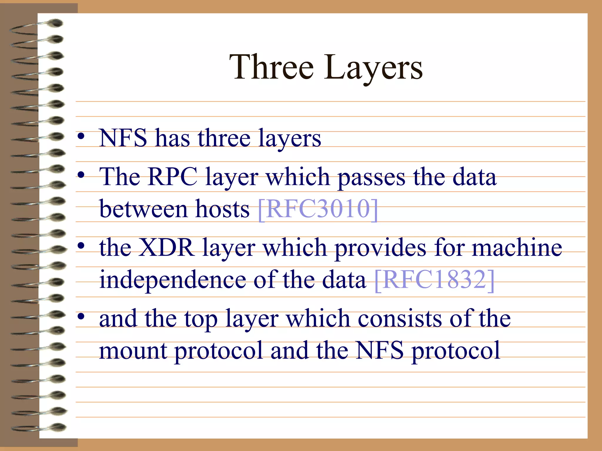 Three Layers NFS has three layers  The RPC layer which passes the data between hosts  [RFC3010] the XDR layer which provides for machine independence of the data  [RFC1832] and the top layer which consists of the mount protocol and the NFS protocol 