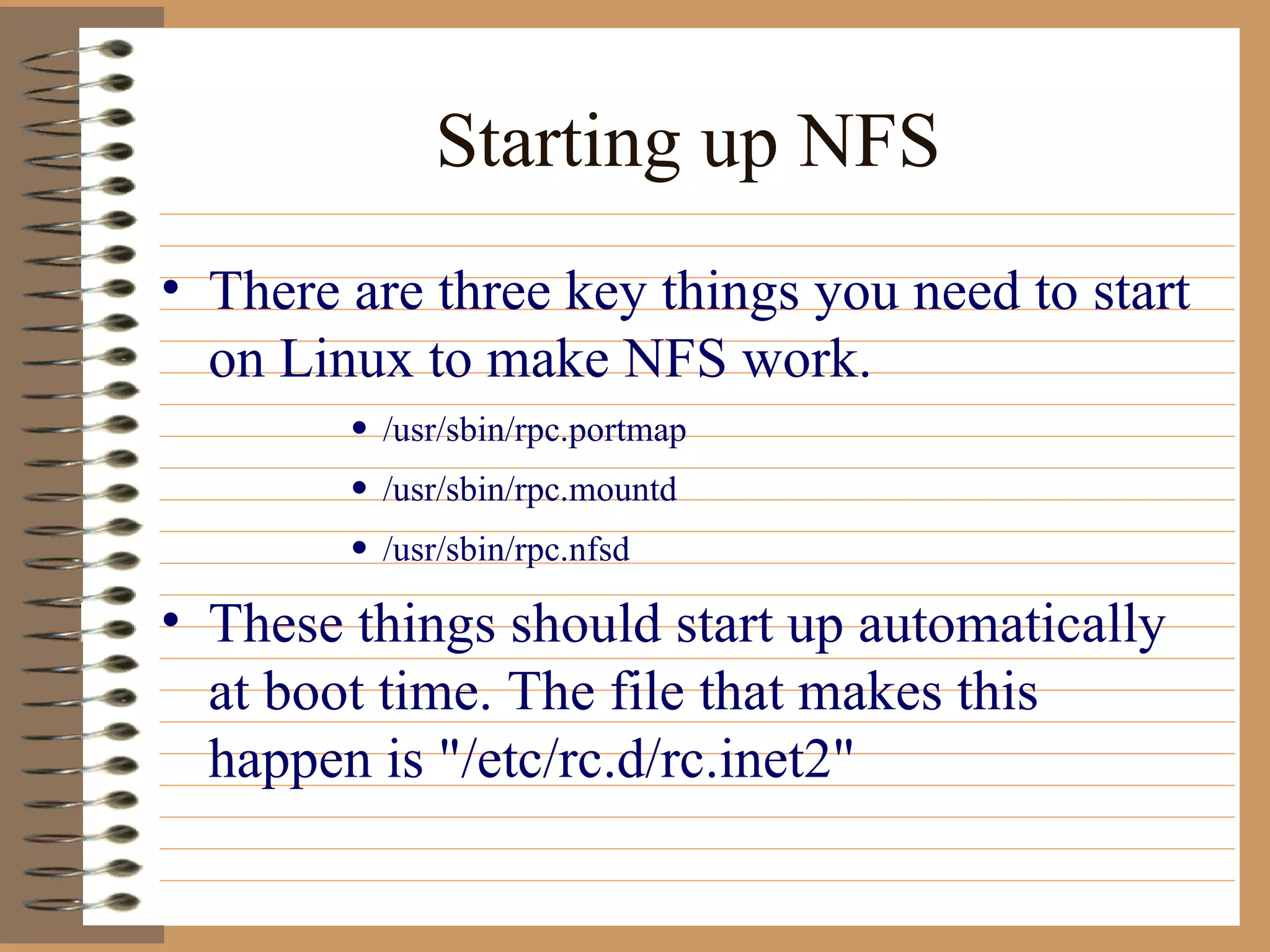 Starting up NFS There are three key things you need to start on Linux to make NFS work.  /usr/sbin/rpc.portmap  /usr/sbin/rpc.mountd  /usr/sbin/rpc.nfsd  These things should start up automatically at boot time. The file that makes this happen is "/etc/rc.d/rc.inet2" 