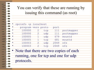 You can verify that these are running by issuing this command (as root) rpcinfo -p localhost program vers proto  port 100000  2  tcp  111  portmapper 100000  2  udp  111  portmapper 100005  1  udp  679  mountd 100005  1  tcp  681  mountd 100003  2  udp  2049  nfs 100003  2  tcp  2049  nfs Note that there are two copies of each running, one for tcp and one for udp protocols.  