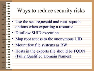 Ways to reduce security risks Use the secure,nosuid and root_squash options when exporting a resource Disallow SUID execution Map root access to the anonymous UID Mount few file systems as RW Hosts in the exports file should be FQDN (Fully Qualified Domain Names)  