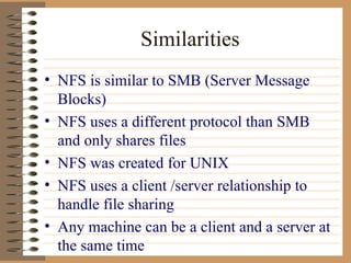 Similarities NFS is similar to SMB (Server Message Blocks) NFS uses a different protocol than SMB and only shares files NFS was created for UNIX NFS uses a client /server relationship to handle file sharing Any machine can be a client and a server at the same time 