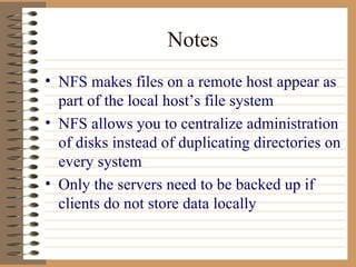 Notes NFS makes files on a remote host appear as part of the local host’s file system NFS allows you to centralize administration of disks instead of duplicating directories on every system Only the servers need to be backed up if clients do not store data locally 