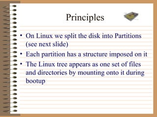 Principles On Linux we split the disk into Partitions (see next slide) Each partition has a structure imposed on it The Linux tree appears as one set of files and directories by mounting onto it during bootup 